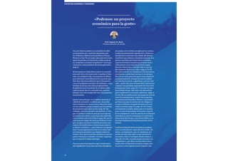 20
COYUNTURA ECONÓMICAy financiera
Con este título se publicó en noviembre de 2014
un documento que, a petición del partido polí-
tico Podemos, elaboraron los profesores Vicenç
Navarro y Juan Torres López «para que sirva como
punto de partida en la discusión y elaboración de
un “programa económico de gobierno” con el que
concurran a unas próximas elecciones generales»
(pág. 5).
El documento se titula Democratizar la economía
para salir de la crisis mejorando la equidad, el bien-
estar y la calidad de vida: una propuesta de debate
para solucionar los problemas de la economía espa-
ñola. Sus redactores advierten que el documento
«no es el programa económico de Podemos», como
ha dicho la prensa, pues dicho programa final
de gobierno será el resultado de un debate entre
expertos que le den un contenido más concreto
(aunque este texto comprende unas 75 propuestas
muy precisas).
Llama la atención que, en el capítulo dedicado al
«Modo de actuación», se afirme que «los proble-
mas económicos no tienen nunca soluciones técni-
cas sino políticas, porque siempre son el resultado
de una preferencia sobre la otra» (pág. 62). Sin
embargo, solo unos párrafos más adelante, se dice
que «la primera condición para que un programa
económico sea exitoso es que haya sido elaborado
con la máxima solvencia técnica» (pág. 63), para lo
cual proponen (págs. 40 y 63) que Podemos convo-
que «un gran encuentro estatal de personas cono-
cedoras de las diferentes cuestiones que atañen a
su ideario económico…» para elaborar el programa
final. Y nos preguntamos si este es el camino más
acertado para garantizar una objetiva solvencia
técnica. Claro que los partidos políticos de nuestro
país no tienen por costumbre escuchar a expertos
que no sean de su misma ideología.
Para presentar brevemente lo que consideramos
más significativo de un texto que tiene 68 páginas,
nos puede servir el título escogido por los autores.
La idea frecuentemente repetida de la «Democra-
tización de la economía» hace dudar del sistema
económico que subyace a sus planteamientos. Los
autores entienden por democracia económica
«que las decisiones económicas se tomen demo-
cráticamente y que todas las personas tengan
derecho a intervenir y a decidir sobre lo que tan
directamente afecta a sus vidas» (págs. 5, 10, 19).
Esa «presencia de los ciudadanos en las decisiones
económicas» podría hacer pensar en un sistema
libre de mercado, pero esto parece muy alejado de
sus planteamientos. Aunque los autores hablan
con más frecuencia de «capitalismo» que de «mer-
cado», queda claro que rechazan dicho sistema por
«suponer una profunda explotación de unos seres
humanos por otros» (pág. 21). Y tal como se expre-
san al hablar de que «hay otras vías alternativas
para transformar la economía capitalista» (págs. 8,
10, 23 y 33), se podría pensar que proponen una vía
como la economía sueca. A partir de la experien-
cia profesional del profesor Navarro, es probable
que fuera así, pues en muchos de sus trabajos se
reconoce al Estado un papel relevante en la acti-
vidad económica (pág. 12 y págs. 46-47). Contra
esta hipótesis se podría objetar que en el modelo
sueco se intenta garantizar el bienestar colectivo
de los ciudadanos a costa de parcelas de su libertad
individual, lo cual iría claramente en contra de la
democracia directa que, como hemos dicho, es un
principio fundamental del planteamiento de los
autores.
La democratización de la economía se propone
como un instrumento «para salir de la crisis». Se
afirma, acertadamente, que «la ciudadanía, por
encima de todo, debe saber en qué situación se
encuentra, cómo se ha llegado donde estamos…»
(pág. 64). Por ello, se presta mucha atención a un
«Diagnóstico», que ofrece muchos datos intere-
santes sobre la situación económica. Según nues-
tro parecer, estos aspectos serán el gancho más
«Podemos: un proyecto
económico para la gente»
Prof. Eugenio M. Recio
Profesor honorario de ESADE
 