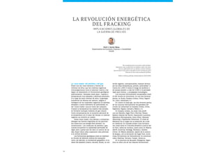 48
tenido orgánico, (nano)porosidad, madurez térmica
por las altas temperaturas, presión, profundidad –a
menos de 1.000 m existe el riesgo de acuíferos o
de escasa presión, a más de 5.000 m la permeabi-
lidad será mínima– y complejidad mineralógica.
Los recursos técnicamente recuperables shale
oil del mundo se concentran, en sus dos terceras
partes, en Rusia, Estados Unidos, China, Argenti-
na, Libia y Venezuela.1
En cuanto al shale gas, las dos terceras partes
de los recursos técnicamente recuperables del
mundo se concentran en Estados Unidos, China,
Argentina, Argelia, Canadá y México.2
En Estados Unidos, los shale más prolífi-
cos son Barnett, Eagle Ford y Permian (Texas),
Bakken (Dakota del Norte), Haynesville (Luisiana),
Marcellus (Pennsylvania), Utica (Ohio), Niobrara
(Wyoming) y Fayetteville (Arkansas). El shale de
Monterey fue el origen de la extracción de crudo
en California. En Canadá existen ricas formacio-
nes shale tanto en Columbia Británica (cuenca del
río Horn, bahía de Cordova, Liard) como en Alberta
(Banff, Duvernay, Nordegg, Muskwa) y Quebec
(Utica). En México destacan, aparte de la cuenca
de Burgos, con la formación de Eagle Ford, nume-
rosas formaciones de hidrocarburos no convencio-
nales (Sabinas, Tampico, Tuxpan, Veracruz).
En la provincia de Neuquén (Patagonia, Argen-
tina) se sitúa una de las mayores formaciones
La «roca madre» del petróleo y del gas
Érase una vez, hace decenas y cientos de
millones de años, que las materias orgánicas
(microorganismos como el plancton marino y las
algas) se depositaron en formaciones geológicas
sedimentarias –llamadas shale plays–, sujetas a
temperaturas muy elevadas y altísimas presiones.
A lo largo de esos millones de años, la geología
transformó los átomos de carbono, oxígeno e
hidrógeno de los materiales orgánicos en petróleo
atrapado a varios kilómetros de profundidad, en
las «rocas madre» (source rocks) del subsuelo.
Cuando la temperatura fue todavía más elevada,
se formaron burbujas inodoras de gas natural.
Como consecuencia de un aumento adicional de
la temperatura con el paso del tiempo, el material
orgánico se convirtió en carbón.
Estas rocas madre, muy densas y compactas,
albergan las fuentes originarias de los yacimien-
tos (reservoirs) de energía fósil primaria «no
convencional». Las moléculas de petróleo y gas,
cuando encuentran la capilaridad permeable de
algún poro o grieta que les abre un camino de sa-
lida, fluyen hacia cotas superiores más próximas
a la corteza terrestre.
Las formaciones geológicas shale se clasifican
en función de distintos criterios de evaluación
como, por ejemplo, su localización geográfica, el ca-
rácter del depósito (marino, lacustre, fluvial), su con-
Prof. F. Xavier Mena
Departamento de Economía, Finanzas y Contabilidad
ESADE
La revolución energética
del fracking
Implicaciones globales de
la guerra de precios
We usually find oil in new places with old ideas.
Sometimes, also, we find oil in an old place with a new idea,
but we seldom find oil in an old place with an old idea.
Several times in the past we thought we were running out of oil
whereas we were only running out of ideas.
Parke A. Dickey, geólogo estadounidense (1910-1995)
 