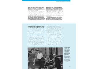 Esade Informe económico y financiero 65
Markets Bond Index) y CEMBI (Corporate EMBI)
registrarán un incremento de su volatilidad. La
deuda pública de estos países deberá afrontar un
aumento de su prima de riesgo.
Además, dado el elevado precio del petróleo
con el que se elaboraron los presupuestos pú-
blicos en dichos países, la sostenibilidad de sus
cuentas públicas está comprometida. La nece-
saria reducción de las políticas de subvención y
de los programas sociales auguran tensiones en
Venezuela, Irán o Nigeria, dado el monocultivo de
unas economías que no han sabido «sembrar el
petróleo» (Uslar Pietri dixit). El caso de Rusia entra
en la categoría de países afectados por un precio
Historia de las relaciones entre
Estados Unidos y Arabia Saudí
La dinastía wahabita de la Casa de Saud se remon-
ta a varios siglos, en su feudo de Riad (península
arábiga). En 1901, desde su exilio en Kuwait, un
joven Abdulaziz Ibn Saud reconquistó su capital,
que estaba bajo el dominio de su vecino Hail con
la anuencia turca.
Losbritánicos(LawrencedeArabia)consiguie-
ronaunarlasenfrentadastribusárabescontralos
turcos,aliadosdeunaAlemaniaemergentequereta-
baalImperiobritánico.LaPrimeraGuerraMundial
significóelfindelapresenciadelImperiootomano
enlapenínsulaárabiga.Apartirdelosvilayets
(administraciónterritorial)otomanos,losbritánicos
ylosfranceses(acuerdosSykes-Picot[1916],Confe-
renciadeSanRemo[1920])definieronlasfronteras
delosnuevospaíses(Irak,Siria,Transjordania).
En la década de 1920, Ibn Saud anexionó
territorios y población, hasta crear el Reino del
Nedj y el Hejaz. En 1932 lo llamó Arabia Saudí, se
apartó de la tutela religiosa del califa de Estambul
y se declaró guardián de los Santos Lugares de
Medina y Meca. La influencia británica en el reino
se traducía en la presencia de un agente político,
John B. Philby (padre de Kim Philby, posterior-
mente jefe del contraespionaje británico y agente
doble soviético). El decubrimiento del petróleo
en Oriente Medio despertó el interés de la antigua
Standard Oil de California (SOCAL, hoy Chevron)
que, con los buenos oficios de John B. Philby en
Riad, se hizo en julio de 1933 con la concesión pe-
trolera (germen de ARAMCO). En noviembre de
ese mismo año, se establecieron relaciones diplo-
máticas entre Estados Unidos y Arabia Saudí. En
1943, el presidente Franklin D. Roosevelt afirmó:
«I hereby find that the defense of Saudi Arabia is
vital to the defense of the United States».
del petróleo más bajo, adicionalmente agravado
por su condición de potencia global y por el pulso
comercial y energético que ha estado mantenien-
do con la Unión Europea a cuenta de Ucrania. La
energía representa el 25% del PIB ruso, el 70% de
sus exportaciones y el 50% de los ingresos públi-
cos. La recesión de la economía rusa, la devalua-
ción del rublo y el repunte de sus tipos de interés
están descontados, con impactos diferidos en
terceros países con elevada exposición comercial
y financiera.17
La mayoría de estos países están ajustando
rápidamente sus previsiones presupuestarias
para evitar incurrir en abultados déficits fiscales,
El presidente Franklin
D. Roosevelt, tras
la reunión de Yalta
(1945) con Churchill
y Stalin, se desplazó
al Canal de Suez y
mantuvo una reunión
con Ibn Saud a bordo
del USS Quincy. El rey
de Arabia Saudí se
apartó de la tutela
británica, asegurando
influencia estratégica
y la concesión petro-
lera a los americanos
a cambio de la seguri-
dad en sus fronteras
y de la protección de
la Casa de Saud.
La revolución energética del fracking
 