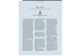 78
B
ig Data es «el análisis a alta velo-
cidad de un gran volumen y una
gran variedad de datos, mediante
formas innovadoras y rentables de pro-
cesamiento, para mejorar la compren-
sión y la toma de decisiones» (Gartner).
En su concepción del Big Data, IBM
añade la necesidad de la veracidad de
los datos. Por su parte, Forrester define
Big Data como «el conjunto de técnicas
(Data Mining, Neural Networks, etc.) y
tecnologías (Business Intelligence, etc.)
que permiten manejar, de forma asequi-
ble, volúmenes extremos de datos».
Big Data se puede aplicar a distintas
áreas de la organización y en sectores
de actividad muy diversos, con obje-
to de mejorar la información para la
toma de decisiones, para conseguir una
visión más completa de los clientes y su
fidelización, el análisis de campañas, la
optimización de la distribución, la me-
jora de la política de precios, el análisis
del riesgo, la detección y reducción del
fraude o una mejora de las operaciones,
entre otras ventajas.
El número de interacciones a través
de los canales de comercialización
(omni channel) que realizan los consu-
midores es cada vez mayor, tanto en el
entorno físico como en el digital. En
cada interacción, se generan unos datos
que pueden ayudar a las empresas a
entender mejor a sus clientes, a conocer
sus preferencias e, incluso, a desarro-
llar nuevos productos o servicios. Por
ejemplo, cuando un cliente está en una
tienda física consultando un producto
a través de su smartphone, podemos
evaluar si enviarle una promoción o
bien avisar al personal de la tienda para
ofrecerle un nuevo producto.
Los mercados son cada vez más
complejos. Los clientes ya no se
conforman con comparar el precio o
las características de los productos.
Además, quieren conocer la experien-
cia que otros han tenido en relación
a un producto o un servicio (incluido
un tratamiento médico), o el nivel de
compromiso social que tiene una marca
o una empresa. Este flujo de datos se
produce entre distintas personas de
forma recíproca. Por tanto, simultá-
neamente, somos productores y consu-
midores de información (prosumers).
En ocasiones queremos expresar nues-
tra opinión, mientras que en otras con-
sumimos la información que otros han
querido compartir, incluso entablando
un diálogo con otros clientes. Estos
datos forman parte de los comentarios
que los clientes han realizado sobre un
producto, o forman parte de un vídeo
ilustrativo que muestra cómo utilizar
ese producto.
Otro tipo de datos son los que
se generan en la interacción entre
las personas y los dispositivos. Las
El rastro digital de nuestros clientes
Big Data
interacciones más comunes se realizan
con los smartphones, pues a través de
ellos podemos buscar una dirección, la
previsión del tiempo, hacer una fotogra-
fía, consultar nuestra cuenta bancaria,
hacer el check-in de un vuelo o buscar el
horario del próximo partido de nuestro
equipo. Cada una de estas interaccio-
nes genera datos (fecha, hora, minuto
y segundo, ubicación). Estos datos
pueden completarse con otros externos
(meteorología, día festivo o laborable,
ciudad de residencia o de paso).
Otras fuentes de datos son las
generadas por las comunicaciones entre
dispositivos, tales como escáneres,
cámaras de seguridad, termostatos,
etc., así como los dispositivos que se
consideran wearables (incorporados a la
ropa, al calzado) para recoger con pre-
cisión, por ejemplo, los datos de nuestra
actividad física.
Los datos que proceden de la in-
teracción entre personas, de personas
con dispositivos, o entre dispositivos,
se denominan «no estructurados». Esta
información no responde a una defini-
ción predefinida de atributos o campos,
como los que las organizaciones tratan
en sus bases de datos internas.
La necesidad de procesar esta varie-
dad de datos, que se generan a toda ve-
locidad y en gran volumen, es una de las
principales oportunidades que ofrece el
Big Data para comprender a los consu-
midores, a los turistas o a los usuarios de
un servicio determinado. Las anteriores
tecnologías de la información no podían
gestionar estos datos o no resultaban
económicamente viables.
Big Data posibilita una
mejor transformación de la
información en la toma de
decisiones de la empresa
Dr. Josep Lluís Cano
Departamento de Dirección de Sistemas de Información
ESADE
Desplazando el horizonte
 
