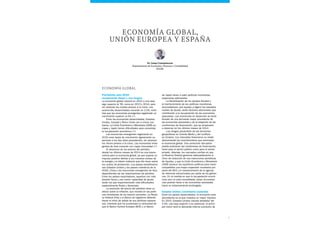 7
ECONOMÍA GLOBAL
Previsiones para 2015:
recuperación dispar y con riesgos
La economía global crecerá en 2015 a una tasa
algo superior al 3%, como en 2013 y 2014, pero
sin alcanzar los niveles previos a la crisis. Las
economías desarrolladas crecerán un 2,5%, mien-
tras que las economías emergentes registrarán un
crecimiento superior al 5%.1
Entre las economías desarrolladas, Estados
Unidos, Canadá y Reino Unido van a crecer con
fuerza. La Unión Económica y Monetaria (UEM) eu-
ropea y Japón tienen dificultades para consolidar
la recuperación económica.2
Las economías emergentes registrarán en
2015 unas tasas de crecimiento ligeramente su-
periores a los dos años precedentes, sin alcanzar
los ritmos previos a la crisis. Las economías emer-
gentes de Asia crecerán con mayor intensidad.3
El descenso de los precios del petróleo
desde los últimos meses de 2014 es una buena
noticia para la economía global, ya que supone un
impulso positivo debido a los menores costes de
la energía y el efecto indirecto que ello tiene sobre
los costes de producción. Los países beneficiarios
son Estados Unidos y los países miembros de la
OCDE, China y las economías emergentes de Asia
dependientes de las importaciones de petróleo.
Entre los países exportadores, aquellos con más
presión fiscal y una menor capacidad de ajuste
serán los que experimentarán más dificultades,
especialmente Rusia y Venezuela.
La evolución del precio del petróleo tiene un
efecto sobre la inflación, que incidirá en las políti-
cas monetarias de los bancos centrales. La Reser-
va Federal (Fed) y el Banco de Inglaterra deberán
frenar el ritmo de salida de sus políticas expansi-
vas, mientras que ha aumentado la necesidad de
que el Banco Central Europeo (BCE) y el Banco
Dr. Josep Comajuncosa
Departamento de Economía, Finanzas y Contabilidad
ESADE
Economía Global,
Unión Europea y España
de Japón lleven a cabo políticas monetarias
expansivas adicionales.
La flexibilización de los ajustes fiscales y
el mantenimiento de las políticas monetarias
acomodaticias, que ayudan a digerir los elevados
niveles de deuda, serán factores adicionales que
contribuirán a la recuperación de las economías
avanzadas. Las economías en desarrollo se bene-
ficiarán de una demanda mayor procedente de
las economías avanzadas y de la relajación de las
condiciones de financiación, que se empezaron
a observar en los últimos meses de 2014.
Los riesgos provendrán de las tensiones
geopolíticas en Oriente Medio y del conflicto
en Ucrania. Los mercados financieros no están
descontando las incertidumbres que amenazan
la economía global. Una corrección disruptiva
podría endurecer las condiciones de financiación,
tanto para el sector público como para el sector
privado. Además, los mercados confían en que
la Reserva Federal gestione adecuadamente el
ritmo de reducción de sus inyecciones periódicas
de liquidez, y que la Unión Económica y Monetaria
(UEM) alcance los equilibrios políticos para hacer
compatibles una mayor expansión monetaria por
parte del BCE y el mantenimiento de la agenda
de reformas estructurales por parte de los gobier-
nos. En la medida en que la recuperación econó-
mica aún no está consolidada, estas circunstan-
cias podrían llevar a las economías avanzadas
hacia un estancamiento prolongado.
Estados Unidos: crecimiento sostenido
Entre los países desarrollados, la economía esta-
dounidense es la que muestra un mayor impulso.
En 2015, Estados Unidos crecerá alrededor del
3,5%, una tasa superior a su potencial. El princi-
pal motor será la demanda interna (consumo de
 