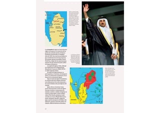 82
La economía de Qatar se basó durante
siglos en la pesca y el comercio de las
perlas de su fondo marino. El descu-
brimiento del petróleo en Dukhan
data de 1939. Las reservas probadas de
gas constituyen las terceras mayores
del mundo, gracias al prolífico North
Field Gas, origen de las exportaciones
qataríes de gas natural licuado (LNG)
en buques metaneros.
La capital de Qatar, Doha, albergó
la Conferencia de la Organización
Mundial de Comercio (OMC/WTO)
en 2001 (Agenda Doha).
El refino de hidrocarburos, la
petroquímica, el turismo, el transporte
aéreo y la educación constituyen otras
bases de la economía de Qatar.
Bajo la tutela de Qatar Foundation,
la construcción del campus universi-
tario Education City está atrayendo a
las universidades más prestigiosas del
mundo.
Qatar ofrece al turismo trans-
porte internacional a través de Qatar
Airways, hoteles y restaurantes de
máximo confort y calidad, shopping en
centros comerciales, zonas residen-
ciales (The Pearl), productos tradi-
cionales en el zoco Waqif (falconería,
joyas, artesanía, sheesha o pipas de
agua, puertos pesqueros (Al-Khor, Bir
Zekreet), parques naturales (Khor Al-
Adaid), edificios históricos (fortaleza
Qatar se asienta sobre
una península del golfo
de Arabia (o Pérsico),
de 160 km de largo y
entre 55 km y 80 km de
ancho, frente a la costa
de Irán. Comparte fron-
tera terrestre con Ara-
bia Saudí y conecta por
vía marítima y aérea
con Bahréin y Emiratos
Árabes Unidos
Qatar alberga las ter-
ceras mayores reservas
probadas de gas del
mundo. El North Field
Gas es el origen de las
exportaciones qataríes
de gas natural licuado
(LNG)
La dinastía Al Thani
rige Qatar desde me-
diados del siglo XIX.
Desde junio de 2013,
el nuevo emir de Qatar
es el jeque Tamim bin
Hamad bin Khalifa
Al Thani
 