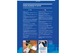 Esade Informe económico y financiero 83
country report
DOING BUSINESS IN QATAR
THE ARAB WAY · CROSS-CULTURAL
El halal es lo correcto
La hospitalidad (karam) y el honor (karaameh) son valo-
res de la cultura árabe
Los negocios y la vida personal y familiar forman un todo
inseparable
La confianza mutua de la palabra dada, más que el con-
trato escrito, forman parte del código de honor y
de los negocios
Las reuniones se caracterizan por la interacción personal
previa a la negociación comercial, la duración indetermi-
nada, la falta de agenda y la indefinición del objeto, los
razonamientos discursivos circulares e iterativos y las
conversaciones simultáneas
Los árabes aprecian los relatos y los proverbios
El saludo personal es con la mano en el corazón o
estrechando las manos (As-Salaam Alaikum, «la paz sea
contigo», Inshaalah, «si Dios lo quiere»)
Traducir la tarjeta de visita al árabe
Utilizar siempre la mano derecha para todo, excepto
para la higiene personal
Calma y dignidad personal en las negociaciones, con
leve inclinación corporal hacia adelante, manteniendo
el contacto ocular con la contraparte (masculina)
Aprender a tomar el té karak (con leche condensada, car-
damomo, azúcar), a comer hummus, mezzes y baklawas
Andar cogidos de la mano con la contraparte (masculina)
es un signo de amistad
La higiene personal y el uso de perfumes son propios
de la cultura árabe
El haram es lo prohibido (cerdo, alcohol), pero se extien-
de más allá de los alimentos
No fijar reuniones el día festivo (viernes). Los días
laborables son de sábado a miércoles
No fijar reuniones o hacer llamadas durante los
5 rezos diarios mirando a la Meca. Son un pilar del islam
No planificar visitas durante los tres días posteriores al
Ramadán (Eid El-Fitr) y los días posteriores al peregri-
naje (Hajj) a la ciudad sagrada de La Meca (Eid Al-Adha).
Son festividades islámicas señaladas que deben respe-
tarse
No explicitar el tipo de interés. Los bonos deben ser
sukuk (finanzas islámicas)
No está asegurada la puntualidad de la contraparte
árabe a una cita. El tiempo es infinito
No exhibir de manera ostentosa símbolos religiosos
que no sean musulmanes (cruz, biblia)
No hacer menciones a Israel ni bromas sobre la religión
No mostrar la suela del zapato o de los pies (los zapa-
tos se dejan fuera de la casa)
No depositar la taza (sin asa) de café en la mesa si no se
ha finalizado. Moverla lateralmente si no se desea más
No pagar a escote. Si te invitan, acepta. Si invitas, paga
No hacer regalos a la esposa de la contraparte
No hablar sobre el tiempo meteorológico, por razones
obvias
No socializar en público entre hombres y mujeres. La
segregación de género está muy extendida, incluso en
la Universidad
country report
Sí No
Williams, Jeremy
(2013), Don't They
Know It's Friday? A
Cross Cultural Guide
for Business and Life
in the Gulf, Kindle
edition, 273 págs.
 