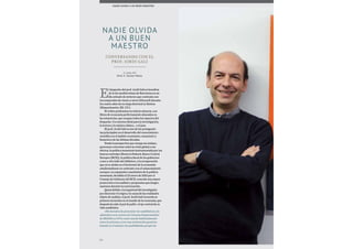 90
E
l despacho del prof. Jordi Galí se beneficia
de la luz mediterránea de Barcelona en un
día soleado de invierno que contrasta con
los temporales de viento y nieve (blizzard) durante
los cuatro años de su etapa doctoral en Boston
(Massachusetts, EE. UU.).
El orden predomina en toda la estancia, con
libros de economía perfectamente alineados en
las estanterías, que ocupan todos los espacios del
despacho. Un entorno ideal para la investigación,
la lectura y la música clásica... o el jazz.
El prof. Jordi Galí es uno de los protagonis-
tas principales en el desarrollo del conocimiento
científico en el ámbito económico, monetario y
financiero de las últimas décadas.
Desde la perspectiva que otorga esa atalaya,
queremos conversar sobre la crisis global y sus
efectos, la política monetaria instrumentada por los
bancos centrales (Reserva Federal, Banco Central
Europeo [BCE]), la política fiscal de los gobiernos
a uno y otro lado del Atlántico, y la recuperación
que ya se atisba en el horizonte de la economía
estadounidense en contraste con el estancamiento
europeo. La expansión cuantitativa de la política
monetaria, decidida el 22 enero de 2015 por el
Consejo de Gobierno del BCE, concede una mayor
proyección a los análisis y propuestas que desgra-
naremos durante la conversación.
Quizá debido a la inquietud del investigador
por discernir el origen y la causa de las realidades
objeto de análisis, el prof. Jordi Galí recuerda su
primera incursión en el mundo de la economía, que
después ha sido el pal de paller, el eje central de su
vida académica.
«Mi decisión de presentar mi candidatura a la
admisión en la carrera de Ciencias Empresariales
de ESADE en 1979, como sucede habitualmente
entre los jóvenes, tuvo una motivación genérica
basada en el abanico de posibilidades propio de
Conversando con el
Prof. Jordi Galí
NADIE OLVIDA
A UN BUEN
MAESTRO
NADIE OLVIDA A UN BUEN MAESTRO
A cargo del
Prof. F. Xavier Mena
 