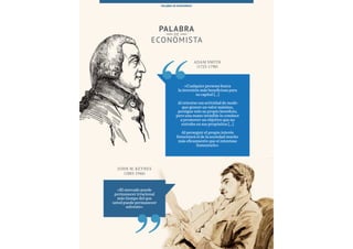 97Esade Informe económico y financiero
PALABRA DE ECONOMISTA
Adam Smith
(1723-1790)
JOHN M. KEYNES
(1883-1946)
«El mercado puede
permanecer irracional
más tiempo del que
usted puede permanecer
solvente»
«Cualquier persona busca
la inversión más beneficiosa para
su capital [...]
Al orientar esa actividad de modo
que genere un valor máximo,
persigue solo su propio beneficio,
pero una mano invisible lo conduce
a promover un objetivo que no
entraba en sus propósitos [...]
Al perseguir el propio interés
fomentará el de la sociedad mucho
más eficazmente que si intentase
fomentarlo»
PALABRA
DE
ECONOMISTA
PALABRA DE ECONOMISTA
 