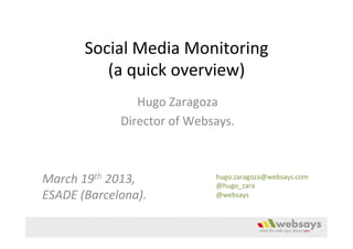 Social	
  Media	
  Monitoring	
  
              (a	
  quick	
  overview)	
  
                        Hugo	
  Zaragoza	
  
                   Director	
  of	
  Websays.	
  
                                 	
  
                                 	
  
March	
  19th	
  2013,	
  	
             hugo.zaragoza@websays.com	
  
                                         @hugo_zara	
  
ESADE	
  (Barcelona).	
                  @websays	
  
 