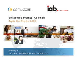 Estado de la Internet – Colombia
Bogota, 02 de Diciembre de 2010




Jasna Seguic
Sr. Director, Client Service Latin America, comScore Inc.
 