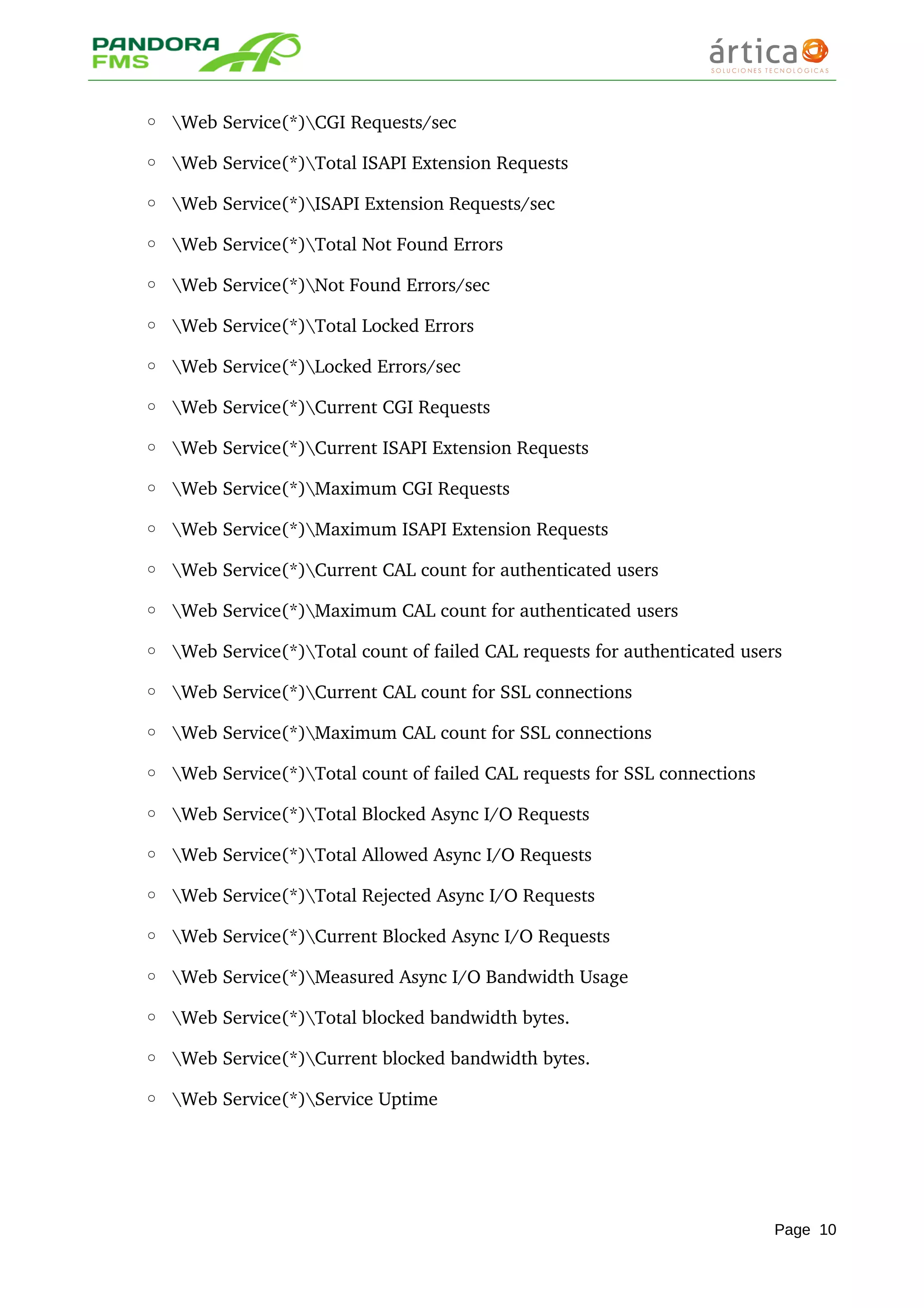 ◦ Web Service(*)CGI Requests/sec 
◦ Web Service(*)Total ISAPI Extension Requests 
◦ Web Service(*)ISAPI Extension Requests/sec 
◦ Web Service(*)Total Not Found Errors 
◦ Web Service(*)Not Found Errors/sec 
◦ Web Service(*)Total Locked Errors 
◦ Web Service(*)Locked Errors/sec 
◦ Web Service(*)Current CGI Requests 
◦ Web Service(*)Current ISAPI Extension Requests 
◦ Web Service(*)Maximum CGI Requests 
◦ Web Service(*)Maximum ISAPI Extension Requests 
◦ Web Service(*)Current CAL count for authenticated users 
◦ Web Service(*)Maximum CAL count for authenticated users 
◦ Web Service(*)Total count of failed CAL requests for authenticated users 
◦ Web Service(*)Current CAL count for SSL connections 
◦ Web Service(*)Maximum CAL count for SSL connections 
◦ Web Service(*)Total count of failed CAL requests for SSL connections 
◦ Web Service(*)Total Blocked Async I/O Requests 
◦ Web Service(*)Total Allowed Async I/O Requests 
◦ Web Service(*)Total Rejected Async I/O Requests 
◦ Web Service(*)Current Blocked Async I/O Requests 
◦ Web Service(*)Measured Async I/O Bandwidth Usage 
◦ Web Service(*)Total blocked bandwidth bytes. 
◦ Web Service(*)Current blocked bandwidth bytes. 
◦ Web Service(*)Service Uptime
Page 10
 