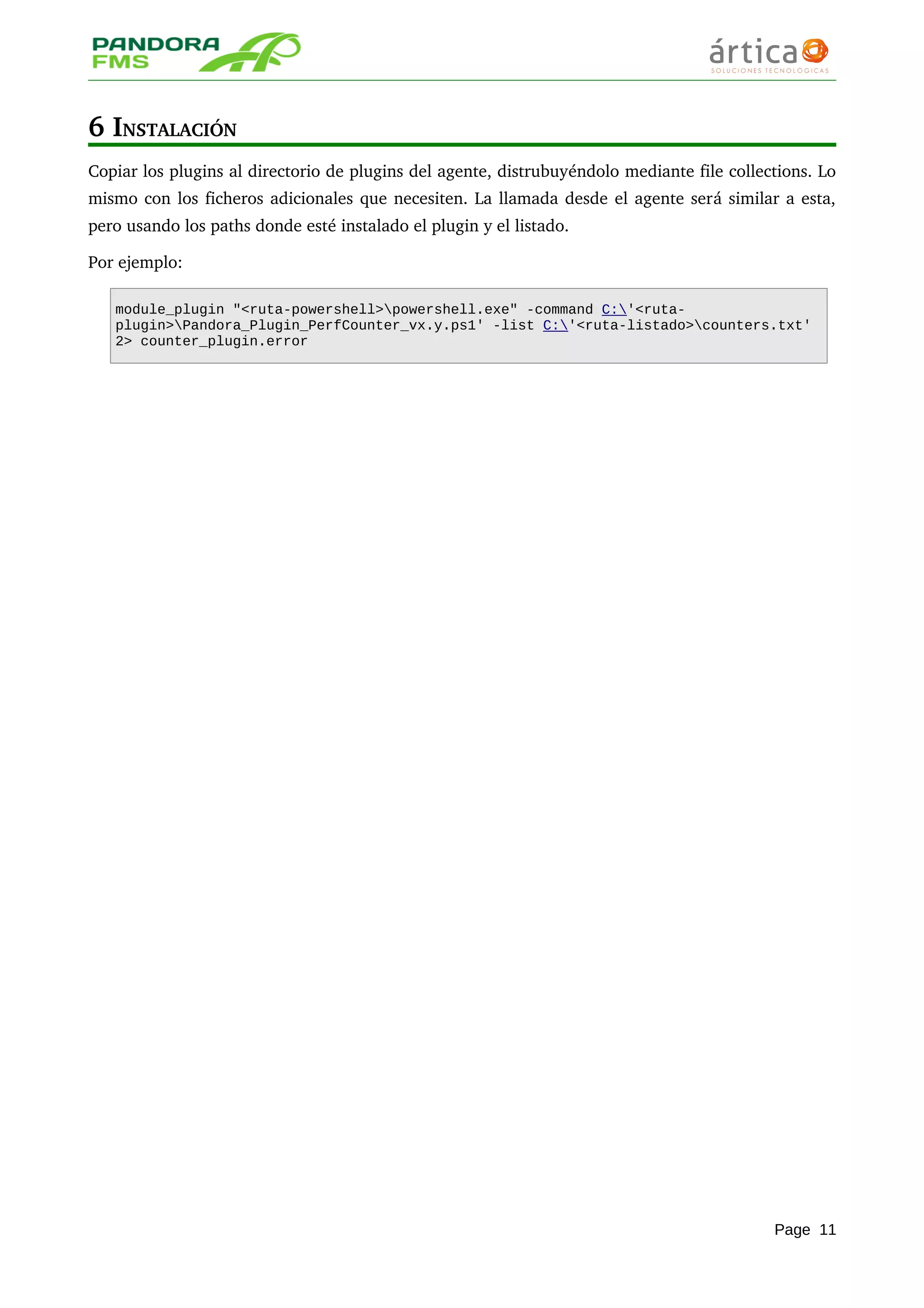 6 INSTALACIÓN
Copiar los plugins al directorio de plugins del agente, distrubuyéndolo mediante file collections. Lo 
mismo con los ficheros adicionales que necesiten. La llamada desde el agente será similar a esta, 
pero usando los paths donde esté instalado el plugin y el listado. 
Por ejemplo:
module_plugin "<ruta-powershell>powershell.exe" -command C:'<ruta-
plugin>Pandora_Plugin_PerfCounter_vx.y.ps1' -list C:'<ruta-listado>counters.txt'
2> counter_plugin.error
Page 11
 