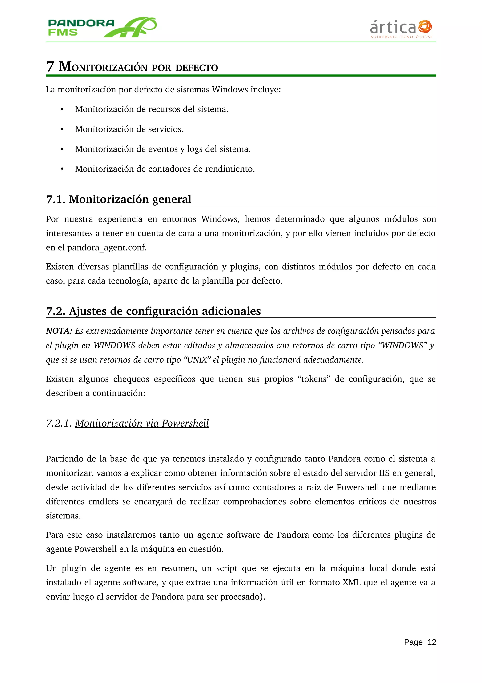 7 MONITORIZACIÓN POR DEFECTO
La monitorización por defecto de sistemas Windows incluye: 
• Monitorización de recursos del sistema.
• Monitorización de servicios.
• Monitorización de eventos y logs del sistema.
• Monitorización de contadores de rendimiento.
7.1. Monitorización general
Por nuestra experiencia en entornos  Windows, hemos determinado que algunos  módulos  son 
interesantes a tener en cuenta de cara a una monitorización, y por ello vienen incluidos por defecto 
en el pandora_agent.conf.
Existen diversas plantillas de configuración y plugins, con distintos módulos por defecto en cada 
caso, para cada tecnología, aparte de la plantilla por defecto.
7.2. Ajustes de configuración adicionales
NOTA: Es extremadamente importante tener en cuenta que los archivos de configuración pensados para 
el plugin en WINDOWS deben estar editados y almacenados con retornos de carro tipo “WINDOWS” y  
que si se usan retornos de carro tipo “UNIX” el plugin no funcionará adecuadamente.
Existen algunos chequeos específicos que tienen sus propios “tokens” de configuración, que se 
describen a continuación:
7.2.1. Monitorización via Powershell   
Partiendo de la base de que ya tenemos instalado y configurado tanto Pandora como el sistema a 
monitorizar, vamos a explicar como obtener información sobre el estado del servidor IIS en general, 
desde actividad de los diferentes servicios así como contadores a raiz de Powershell que mediante 
diferentes cmdlets se encargará de realizar comprobaciones sobre elementos críticos de nuestros 
sistemas.
Para este caso instalaremos tanto un agente software de Pandora como los diferentes plugins de 
agente Powershell en la máquina en cuestión.
Un plugin de agente es en resumen, un script que se ejecuta en la máquina local donde está 
instalado el agente software, y que extrae una información útil en formato XML que el agente va a 
enviar luego al servidor de Pandora para ser procesado).
Page 12
 