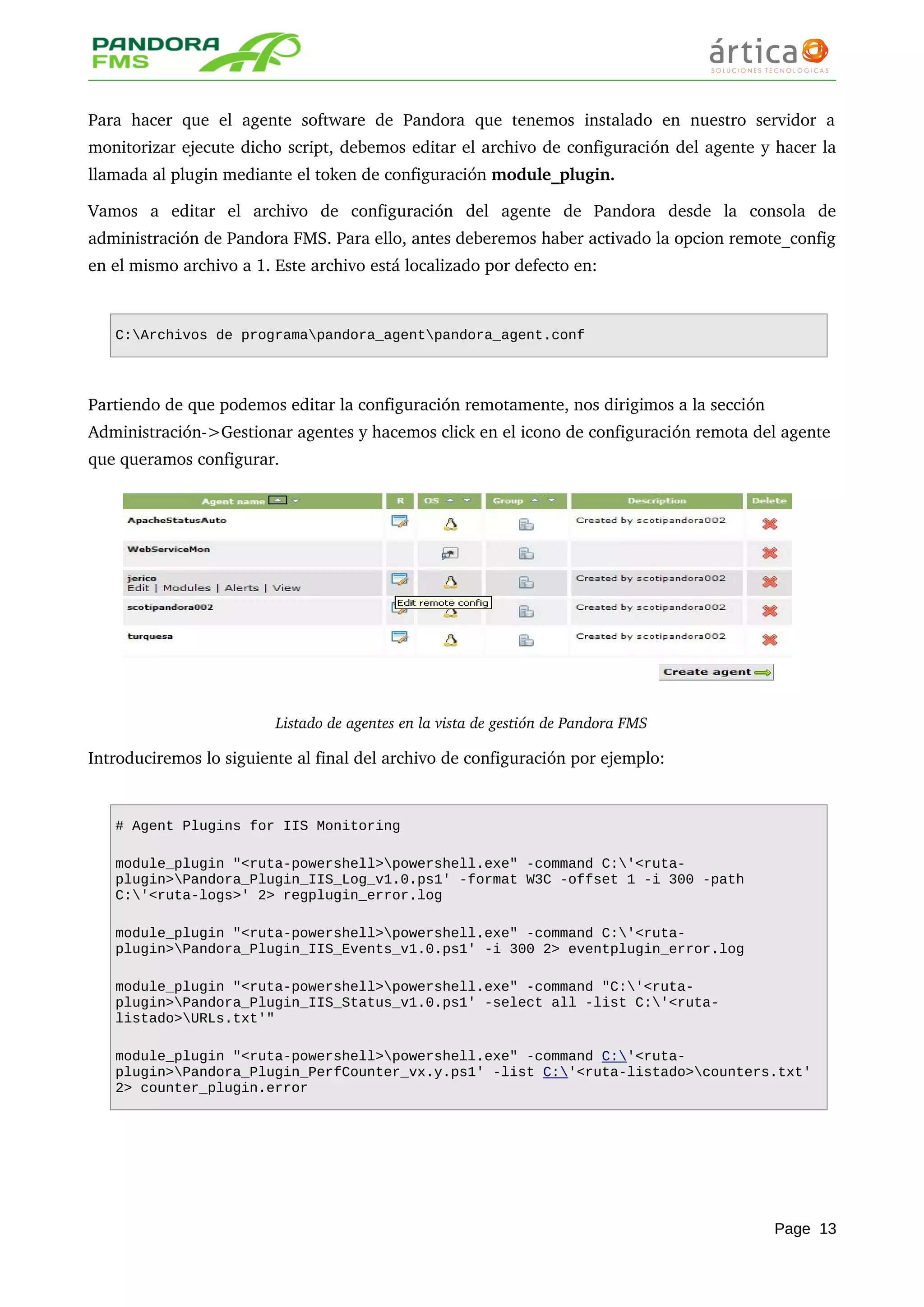 Para hacer  que el  agente  software de  Pandora  que tenemos  instalado  en nuestro servidor   a 
monitorizar ejecute dicho script, debemos editar el archivo de configuración del agente y hacer la 
llamada al plugin mediante el token de configuración module_plugin.
Vamos   a   editar   el   archivo   de   configuración   del   agente   de   Pandora   desde   la   consola   de 
administración de Pandora FMS. Para ello, antes deberemos haber activado la opcion remote_config 
en el mismo archivo a 1. Este archivo está localizado por defecto en:
C:Archivos de programapandora_agentpandora_agent.conf
Partiendo de que podemos editar la configuración remotamente, nos dirigimos a la sección 
Administración­>Gestionar agentes y hacemos click en el icono de configuración remota del agente 
que queramos configurar.
Listado de agentes en la vista de gestión de Pandora FMS
Introduciremos lo siguiente al final del archivo de configuración por ejemplo:
# Agent Plugins for IIS Monitoring
module_plugin "<ruta-powershell>powershell.exe" -command C:'<ruta-
plugin>Pandora_Plugin_IIS_Log_v1.0.ps1' -format W3C -offset 1 -i 300 -path
C:'<ruta-logs>' 2> regplugin_error.log
module_plugin "<ruta-powershell>powershell.exe" -command C:'<ruta-
plugin>Pandora_Plugin_IIS_Events_v1.0.ps1' -i 300 2> eventplugin_error.log
module_plugin "<ruta-powershell>powershell.exe" -command "C:'<ruta-
plugin>Pandora_Plugin_IIS_Status_v1.0.ps1' -select all -list C:'<ruta-
listado>URLs.txt'"
module_plugin "<ruta-powershell>powershell.exe" -command C:'<ruta-
plugin>Pandora_Plugin_PerfCounter_vx.y.ps1' -list C:'<ruta-listado>counters.txt'
2> counter_plugin.error
Page 13
 