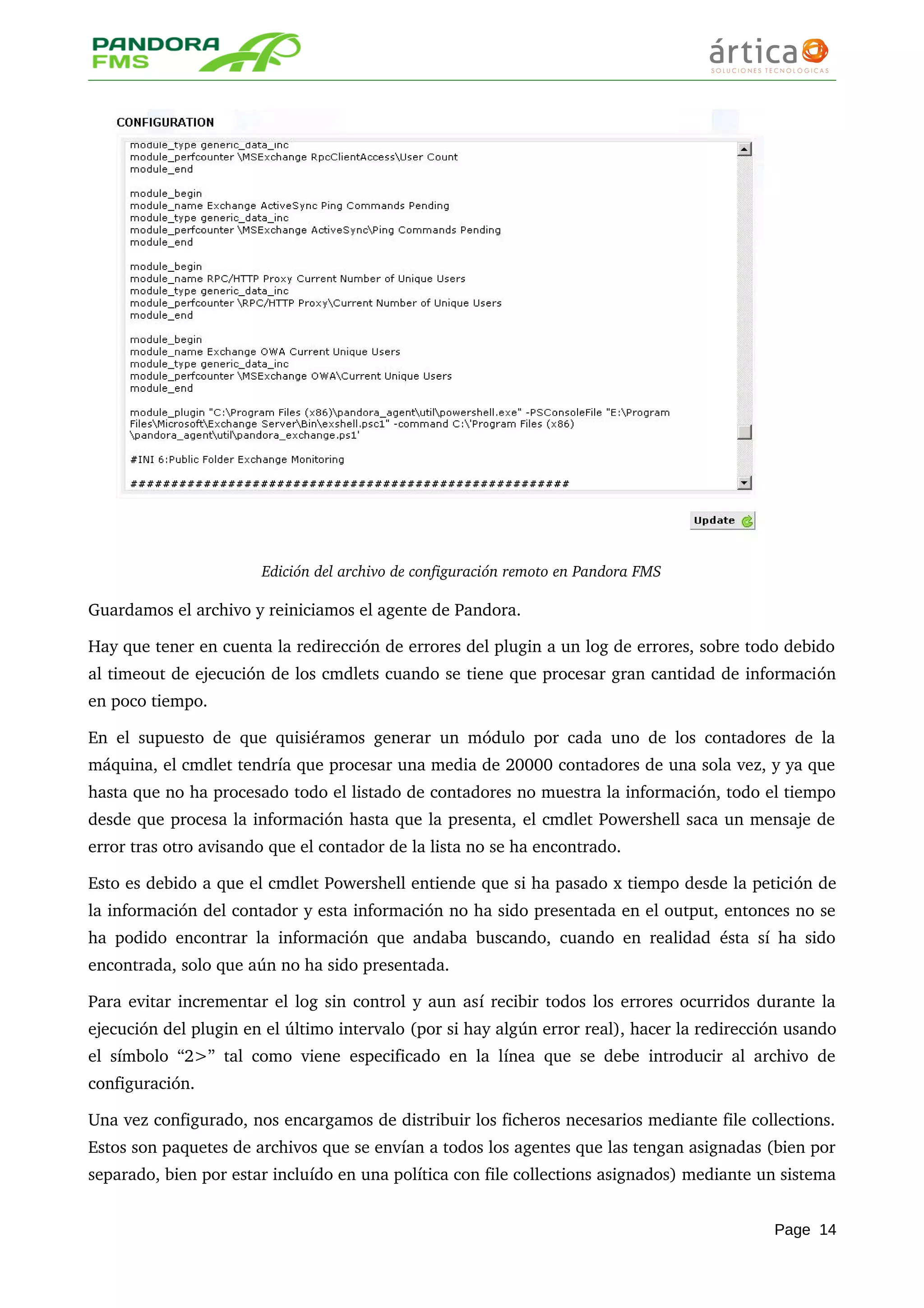 Edición del archivo de configuración remoto en Pandora FMS
Guardamos el archivo y reiniciamos el agente de Pandora.
Hay que tener en cuenta la redirección de errores del plugin a un log de errores, sobre todo debido 
al timeout de ejecución de los cmdlets cuando se tiene que procesar gran cantidad de información 
en poco tiempo.
En el supuesto de que quisiéramos generar un módulo por cada uno de los contadores de la 
máquina, el cmdlet tendría que procesar una media de 20000 contadores de una sola vez, y ya que 
hasta que no ha procesado todo el listado de contadores no muestra la información, todo el tiempo 
desde que procesa la información hasta que la presenta, el cmdlet Powershell saca un mensaje de 
error tras otro avisando que el contador de la lista no se ha encontrado.
Esto es debido a que el cmdlet Powershell entiende que si ha pasado x tiempo desde la petición de 
la información del contador y esta información no ha sido presentada en el output, entonces no se 
ha podido encontrar la información que andaba buscando, cuando en realidad ésta sí ha sido 
encontrada, solo que aún no ha sido presentada.
Para evitar incrementar el log sin control y aun así recibir todos los errores ocurridos durante la 
ejecución del plugin en el último intervalo (por si hay algún error real), hacer la redirección usando 
el símbolo “2>” tal como viene especificado en la línea que se debe introducir al archivo de 
configuración.
Una vez configurado, nos encargamos de distribuir los ficheros necesarios mediante file collections. 
Estos son paquetes de archivos que se envían a todos los agentes que las tengan asignadas (bien por 
separado, bien por estar incluído en una política con file collections asignados) mediante un sistema 
Page 14
 