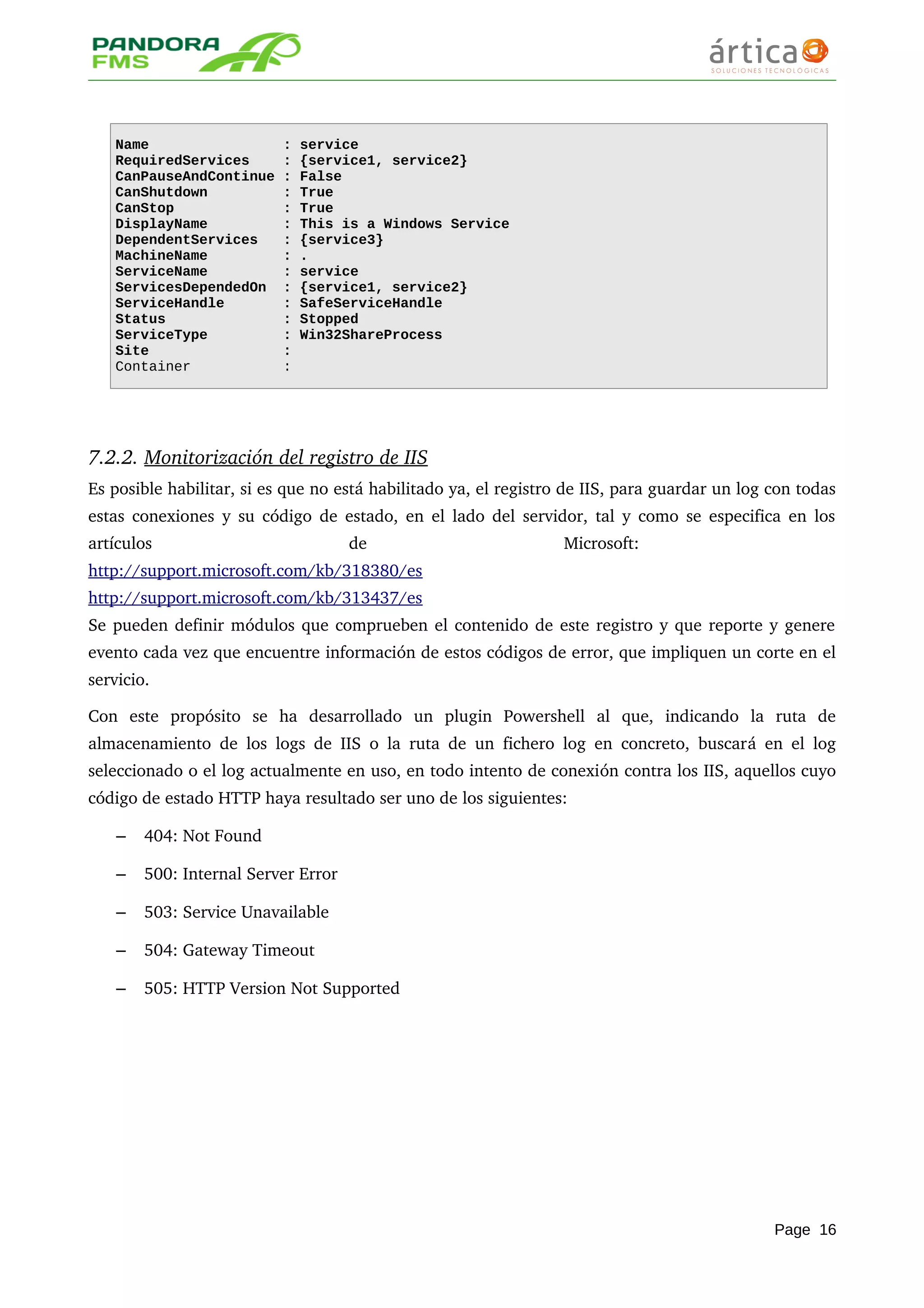 Name : service
RequiredServices : {service1, service2}
CanPauseAndContinue : False
CanShutdown : True
CanStop : True
DisplayName : This is a Windows Service
DependentServices : {service3}
MachineName : .
ServiceName : service
ServicesDependedOn : {service1, service2}
ServiceHandle : SafeServiceHandle
Status : Stopped
ServiceType : Win32ShareProcess
Site :
Container :
7.2.2. Monitorización del registro de IIS   
Es posible habilitar, si es que no está habilitado ya, el registro de IIS, para guardar un log con todas 
estas conexiones y su código de estado, en el lado del servidor, tal y como se especifica en los 
artículos   de   Microsoft:  
http://support.microsoft.com/kb/318380/es
http://support.microsoft.com/kb/313437/es 
Se pueden definir módulos que comprueben el contenido de este registro y que reporte y genere 
evento cada vez que encuentre información de estos códigos de error, que impliquen un corte en el 
servicio.
Con   este   propósito   se   ha   desarrollado   un   plugin   Powershell   al   que,   indicando   la   ruta   de 
almacenamiento de los logs de IIS o la ruta de un fichero log en concreto, buscará en el log 
seleccionado o el log actualmente en uso, en todo intento de conexión contra los IIS, aquellos cuyo 
código de estado HTTP haya resultado ser uno de los siguientes:
– 404: Not Found
– 500: Internal Server Error
– 503: Service Unavailable
– 504: Gateway Timeout
– 505: HTTP Version Not Supported
Page 16
 