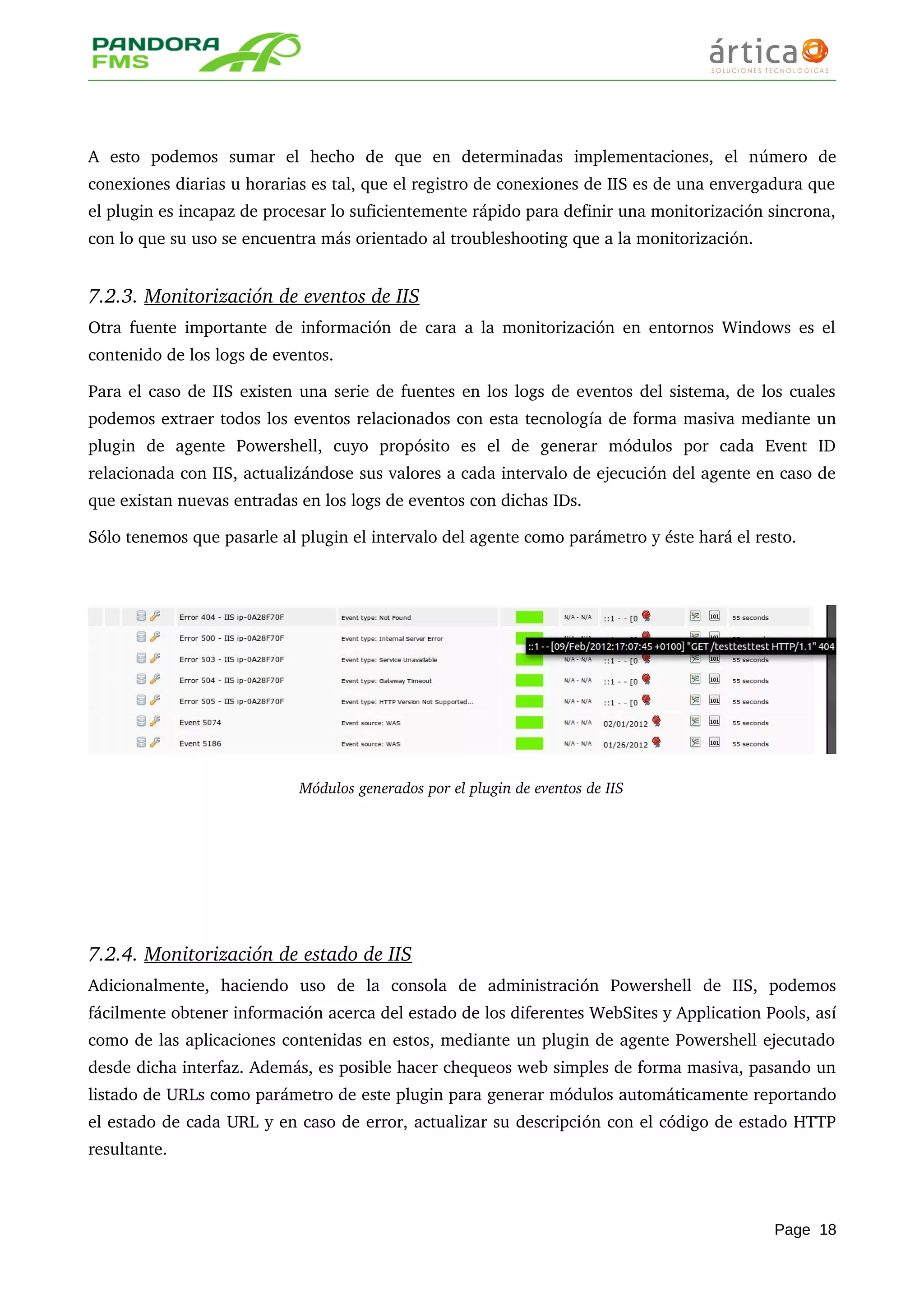 A   esto   podemos   sumar   el   hecho   de   que   en   determinadas   implementaciones,   el   número   de 
conexiones diarias u horarias es tal, que el registro de conexiones de IIS es de una envergadura que 
el plugin es incapaz de procesar lo suficientemente rápido para definir una monitorización sincrona, 
con lo que su uso se encuentra más orientado al troubleshooting que a la monitorización.
7.2.3. Monitorización de eventos de IIS   
Otra fuente importante de información de cara a la monitorización en entornos Windows es el 
contenido de los logs de eventos. 
Para el caso de IIS existen una serie de fuentes en los logs de eventos del sistema, de los cuales 
podemos extraer todos los eventos relacionados con esta tecnología de forma masiva mediante un 
plugin   de   agente   Powershell,   cuyo   propósito   es   el   de   generar   módulos   por   cada   Event   ID 
relacionada con IIS, actualizándose sus valores a cada intervalo de ejecución del agente en caso de 
que existan nuevas entradas en los logs de eventos con dichas IDs.
Sólo tenemos que pasarle al plugin el intervalo del agente como parámetro y éste hará el resto.
Módulos generados por el plugin de eventos de IIS
7.2.4. Monitorización de estado de IIS   
Adicionalmente,   haciendo   uso   de   la   consola   de   administración   Powershell   de   IIS,   podemos 
fácilmente obtener información acerca del estado de los diferentes WebSites y Application Pools, así 
como de las aplicaciones contenidas en estos, mediante un plugin de agente Powershell ejecutado 
desde dicha interfaz. Además, es posible hacer chequeos web simples de forma masiva, pasando un 
listado de URLs como parámetro de este plugin para generar módulos automáticamente reportando 
el estado de cada URL y en caso de error, actualizar su descripción con el código de estado HTTP 
resultante.
Page 18
 