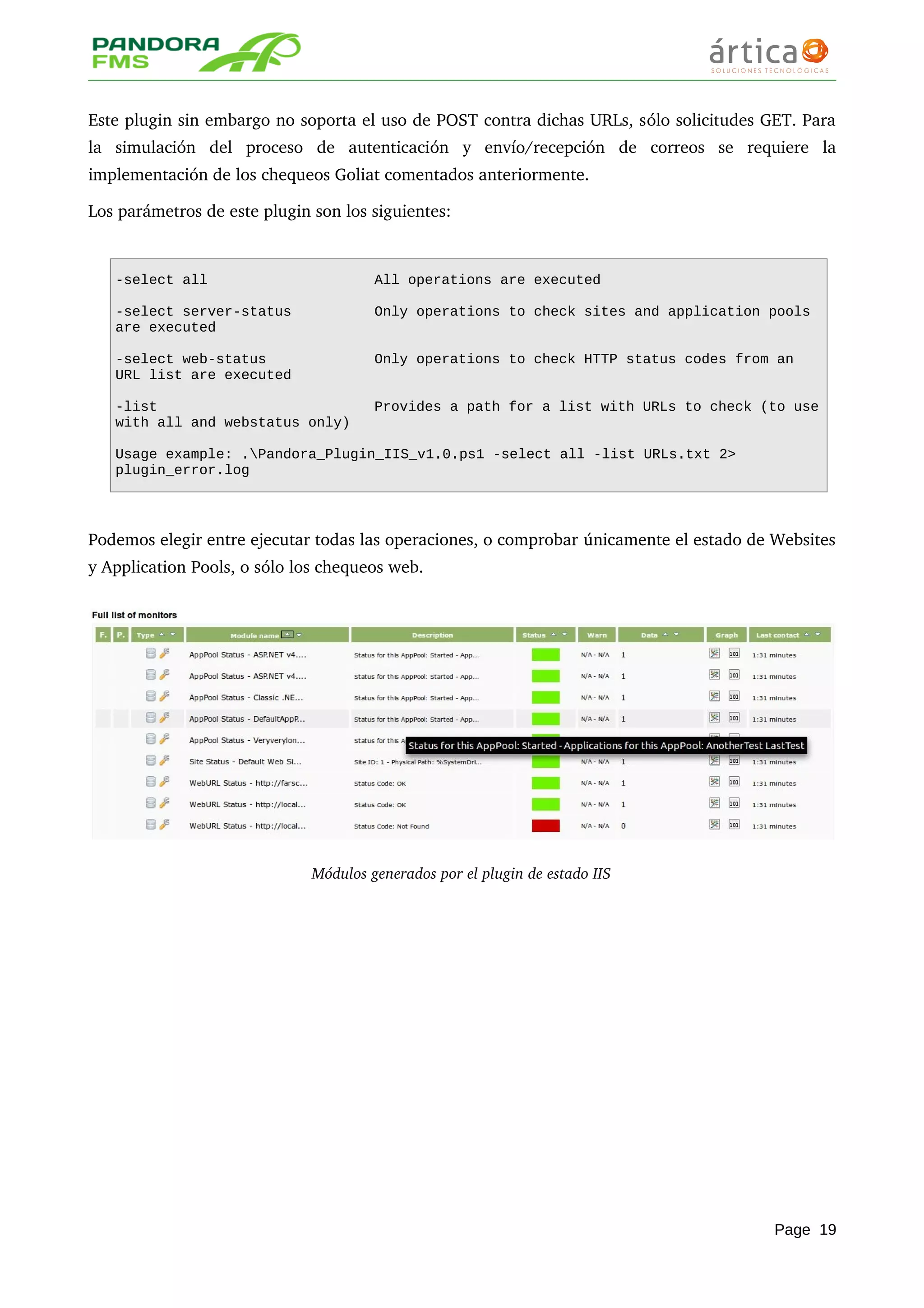 Este plugin sin embargo no soporta el uso de POST contra dichas URLs, sólo solicitudes GET. Para 
la   simulación   del   proceso   de   autenticación   y   envío/recepción   de   correos   se   requiere   la 
implementación de los chequeos Goliat comentados anteriormente.
Los parámetros de este plugin son los siguientes:
-select all All operations are executed
-select server-status Only operations to check sites and application pools
are executed
-select web-status Only operations to check HTTP status codes from an
URL list are executed
-list Provides a path for a list with URLs to check (to use
with all and webstatus only)
Usage example: .Pandora_Plugin_IIS_v1.0.ps1 -select all -list URLs.txt 2>
plugin_error.log
Podemos elegir entre ejecutar todas las operaciones, o comprobar únicamente el estado de Websites 
y Application Pools, o sólo los chequeos web.
Módulos generados por el plugin de estado IIS
Page 19
 