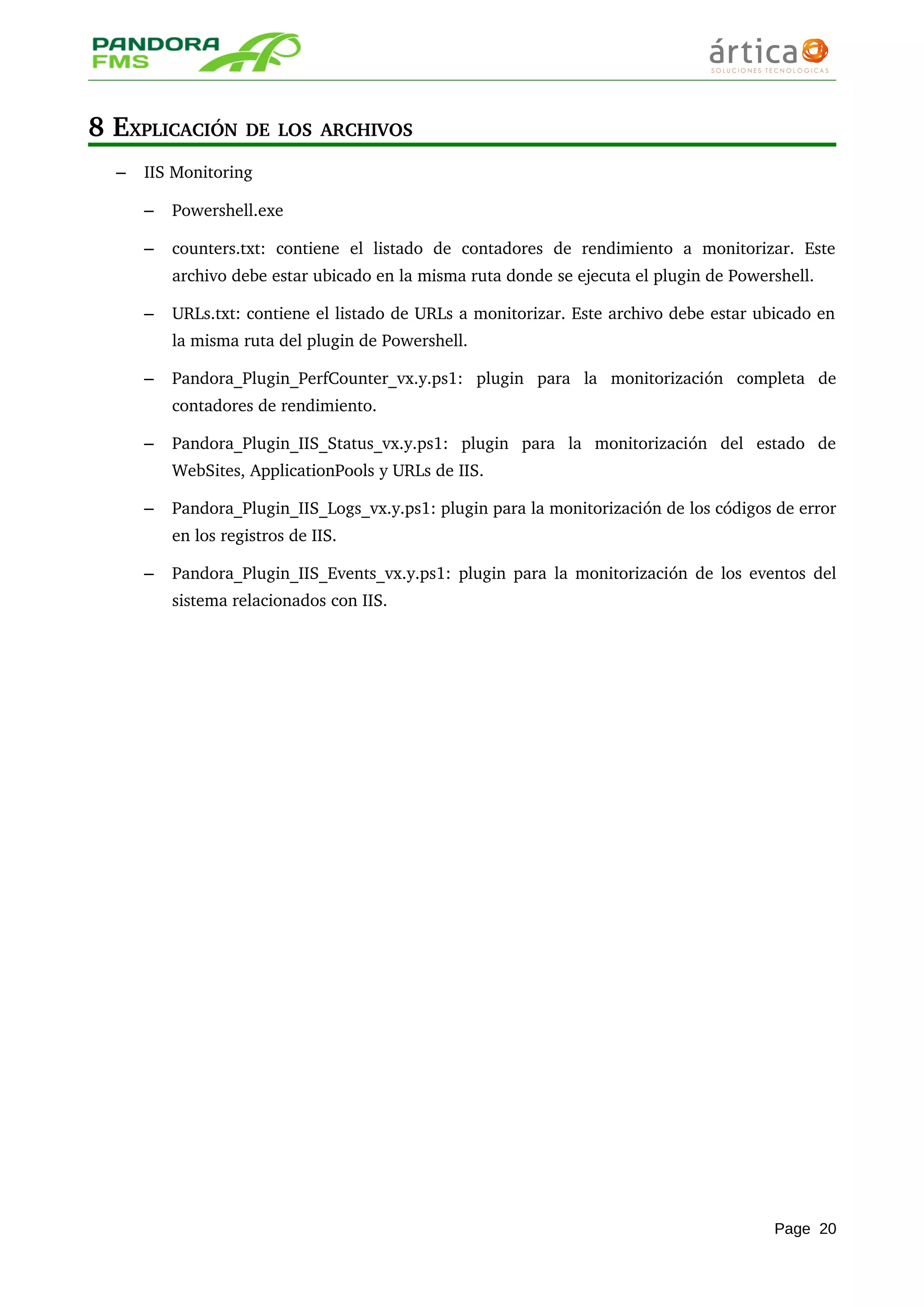 8 EXPLICACIÓN DE LOS ARCHIVOS
– IIS Monitoring
– Powershell.exe
– counters.txt:   contiene   el   listado   de   contadores   de   rendimiento   a   monitorizar.   Este 
archivo debe estar ubicado en la misma ruta donde se ejecuta el plugin de Powershell.
– URLs.txt: contiene el listado de URLs a monitorizar. Este archivo debe estar ubicado en 
la misma ruta del plugin de Powershell.
– Pandora_Plugin_PerfCounter_vx.y.ps1:   plugin   para   la   monitorización   completa   de 
contadores de rendimiento.
– Pandora_Plugin_IIS_Status_vx.y.ps1:   plugin   para   la   monitorización   del   estado   de 
WebSites, ApplicationPools y URLs de IIS.
– Pandora_Plugin_IIS_Logs_vx.y.ps1: plugin para la monitorización de los códigos de error 
en los registros de IIS.
– Pandora_Plugin_IIS_Events_vx.y.ps1: plugin para la monitorización de los eventos del 
sistema relacionados con IIS.
Page 20
 