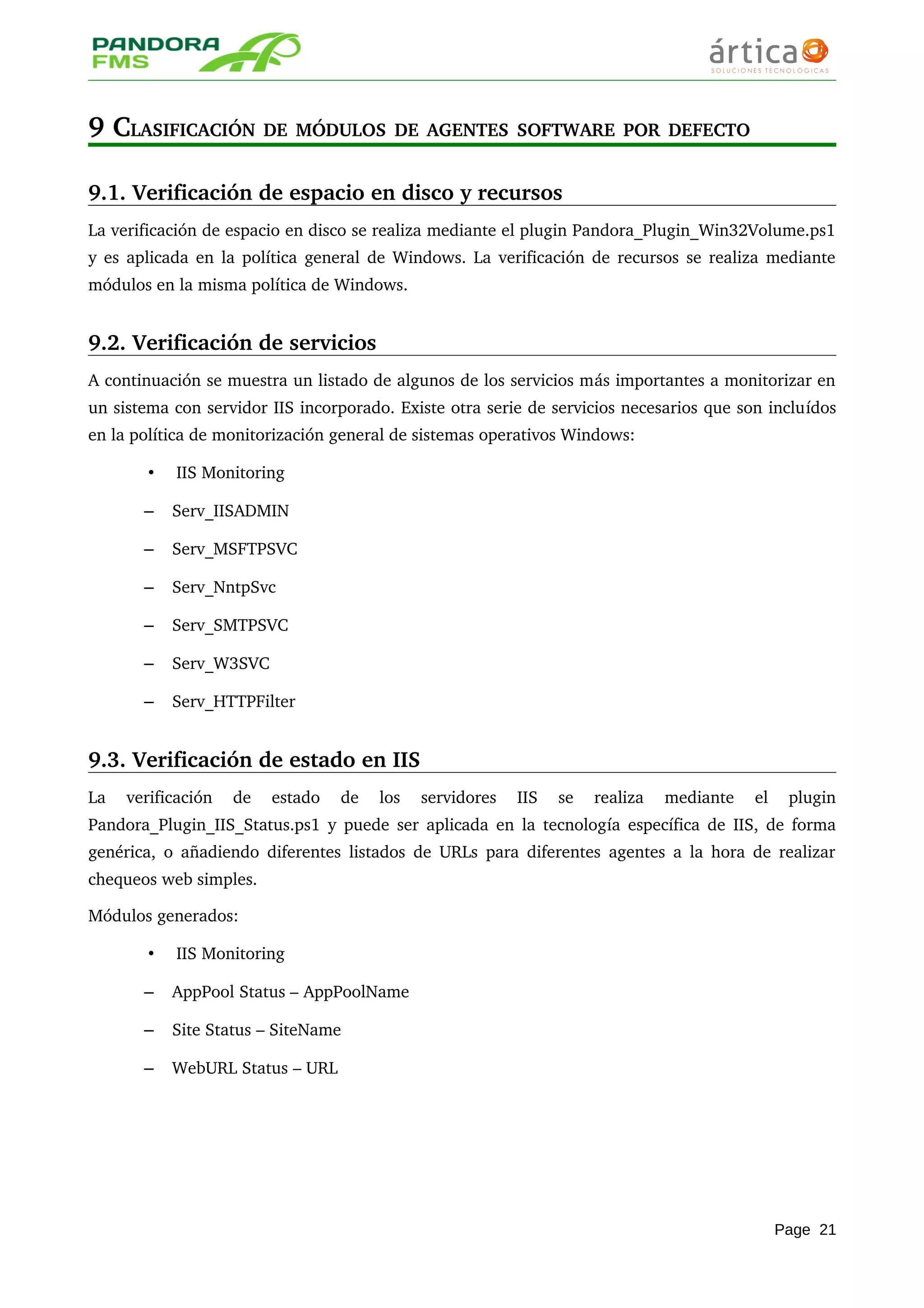 9 CLASIFICACIÓN DE MÓDULOS DE AGENTES SOFTWARE POR DEFECTO
9.1. Verificación de espacio en disco y recursos
La verificación de espacio en disco se realiza mediante el plugin Pandora_Plugin_Win32Volume.ps1 
y es aplicada en la política general de Windows. La verificación de recursos se realiza mediante 
módulos en la misma política de Windows.
9.2. Verificación de servicios
A continuación se muestra un listado de algunos de los servicios más importantes a monitorizar en 
un sistema con servidor IIS incorporado. Existe otra serie de servicios necesarios que son incluídos 
en la política de monitorización general de sistemas operativos Windows: 
• IIS Monitoring
– Serv_IISADMIN
– Serv_MSFTPSVC
– Serv_NntpSvc
– Serv_SMTPSVC
– Serv_W3SVC
– Serv_HTTPFilter
9.3. Verificación de estado en IIS
La   verificación   de   estado   de   los   servidores   IIS   se   realiza   mediante   el   plugin 
Pandora_Plugin_IIS_Status.ps1 y puede ser aplicada en la tecnología específica de IIS, de forma 
genérica, o añadiendo diferentes listados de URLs para diferentes agentes a la hora de realizar 
chequeos web simples.
Módulos generados:
• IIS Monitoring
– AppPool Status – AppPoolName
– Site Status – SiteName
– WebURL Status – URL
Page 21
 