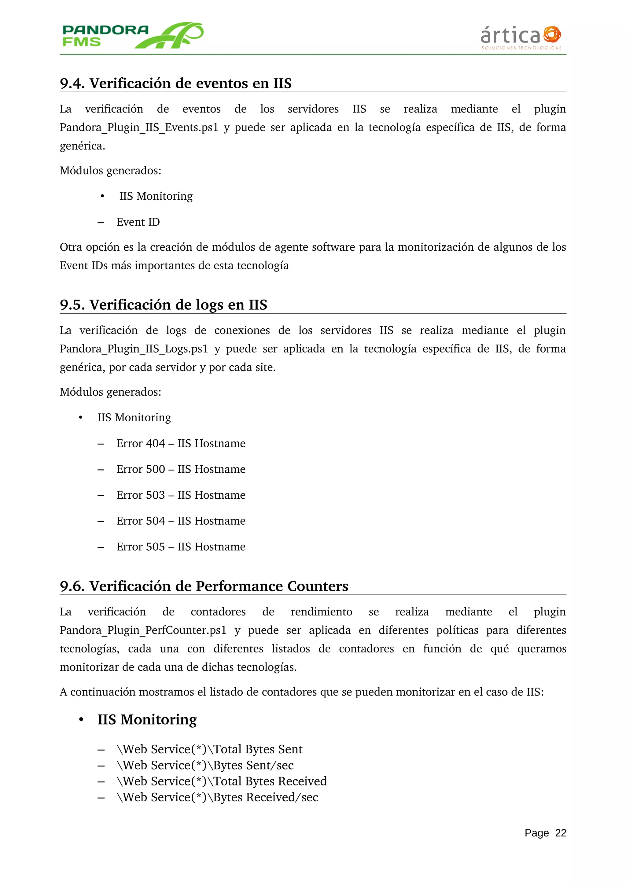 9.4. Verificación de eventos en IIS
La   verificación   de   eventos   de   los   servidores   IIS   se   realiza   mediante   el   plugin 
Pandora_Plugin_IIS_Events.ps1 y puede ser aplicada en la tecnología específica de IIS, de forma 
genérica.
Módulos generados:
• IIS Monitoring
– Event ID
Otra opción es la creación de módulos de agente software para la monitorización de algunos de los 
Event IDs más importantes de esta tecnología
9.5. Verificación de logs en IIS
La   verificación   de   logs   de   conexiones   de   los   servidores   IIS   se   realiza   mediante   el   plugin 
Pandora_Plugin_IIS_Logs.ps1 y puede ser aplicada en la tecnología específica de IIS, de forma 
genérica, por cada servidor y por cada site.
Módulos generados:
• IIS Monitoring
– Error 404 – IIS Hostname
– Error 500 – IIS Hostname
– Error 503 – IIS Hostname
– Error 504 – IIS Hostname
– Error 505 – IIS Hostname
9.6. Verificación de Performance Counters
La   verificación   de   contadores   de   rendimiento   se   realiza   mediante   el   plugin 
Pandora_Plugin_PerfCounter.ps1   y   puede   ser   aplicada   en   diferentes   políticas   para   diferentes 
tecnologías,   cada   una   con   diferentes   listados   de   contadores   en   función   de   qué   queramos 
monitorizar de cada una de dichas tecnologías.
A continuación mostramos el listado de contadores que se pueden monitorizar en el caso de IIS:
• IIS Monitoring
– Web Service(*)Total Bytes Sent 
– Web Service(*)Bytes Sent/sec 
– Web Service(*)Total Bytes Received 
– Web Service(*)Bytes Received/sec 
Page 22
 