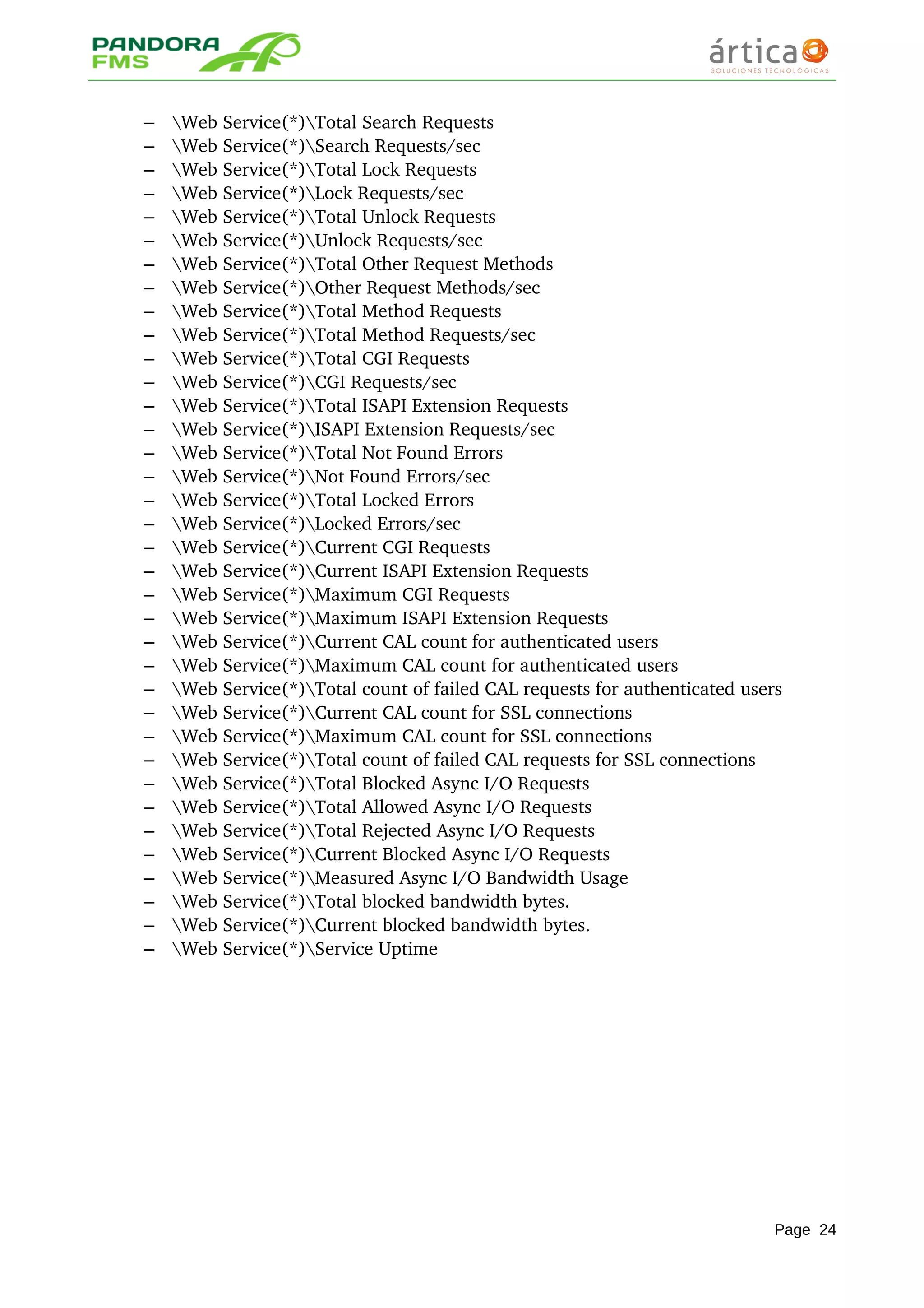 – Web Service(*)Total Search Requests 
– Web Service(*)Search Requests/sec 
– Web Service(*)Total Lock Requests 
– Web Service(*)Lock Requests/sec 
– Web Service(*)Total Unlock Requests 
– Web Service(*)Unlock Requests/sec 
– Web Service(*)Total Other Request Methods 
– Web Service(*)Other Request Methods/sec 
– Web Service(*)Total Method Requests 
– Web Service(*)Total Method Requests/sec 
– Web Service(*)Total CGI Requests 
– Web Service(*)CGI Requests/sec 
– Web Service(*)Total ISAPI Extension Requests 
– Web Service(*)ISAPI Extension Requests/sec 
– Web Service(*)Total Not Found Errors 
– Web Service(*)Not Found Errors/sec 
– Web Service(*)Total Locked Errors 
– Web Service(*)Locked Errors/sec 
– Web Service(*)Current CGI Requests 
– Web Service(*)Current ISAPI Extension Requests 
– Web Service(*)Maximum CGI Requests 
– Web Service(*)Maximum ISAPI Extension Requests 
– Web Service(*)Current CAL count for authenticated users 
– Web Service(*)Maximum CAL count for authenticated users 
– Web Service(*)Total count of failed CAL requests for authenticated users 
– Web Service(*)Current CAL count for SSL connections 
– Web Service(*)Maximum CAL count for SSL connections 
– Web Service(*)Total count of failed CAL requests for SSL connections 
– Web Service(*)Total Blocked Async I/O Requests 
– Web Service(*)Total Allowed Async I/O Requests 
– Web Service(*)Total Rejected Async I/O Requests 
– Web Service(*)Current Blocked Async I/O Requests 
– Web Service(*)Measured Async I/O Bandwidth Usage 
– Web Service(*)Total blocked bandwidth bytes. 
– Web Service(*)Current blocked bandwidth bytes. 
– Web Service(*)Service Uptime
Page 24
 