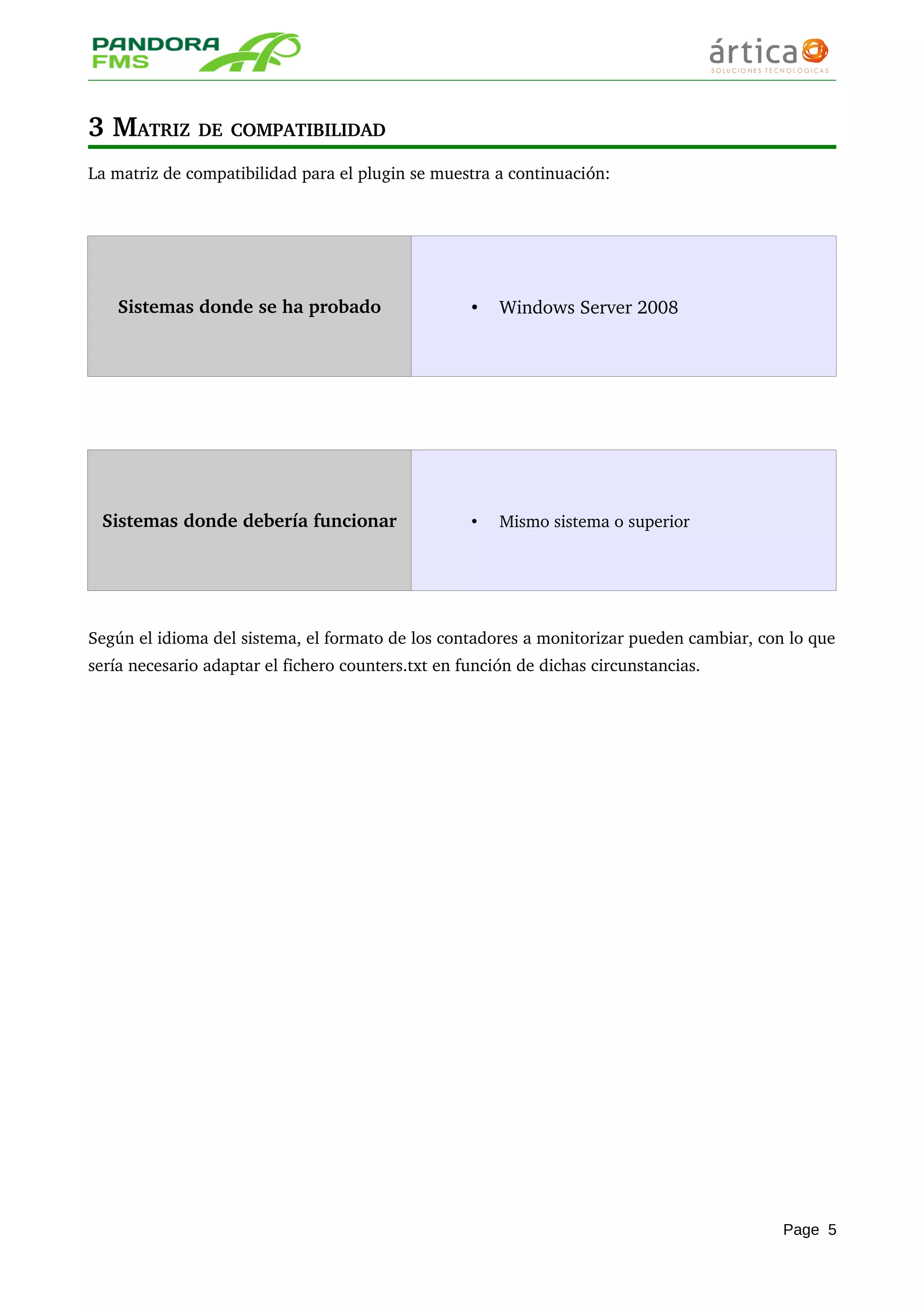 3 MATRIZ DE COMPATIBILIDAD 
La matriz de compatibilidad para el plugin se muestra a continuación:
Sistemas donde se ha probado • Windows Server 2008
Sistemas donde debería funcionar • Mismo sistema o superior
Según el idioma del sistema, el formato de los contadores a monitorizar pueden cambiar, con lo que 
sería necesario adaptar el fichero counters.txt en función de dichas circunstancias.
Page 5
 