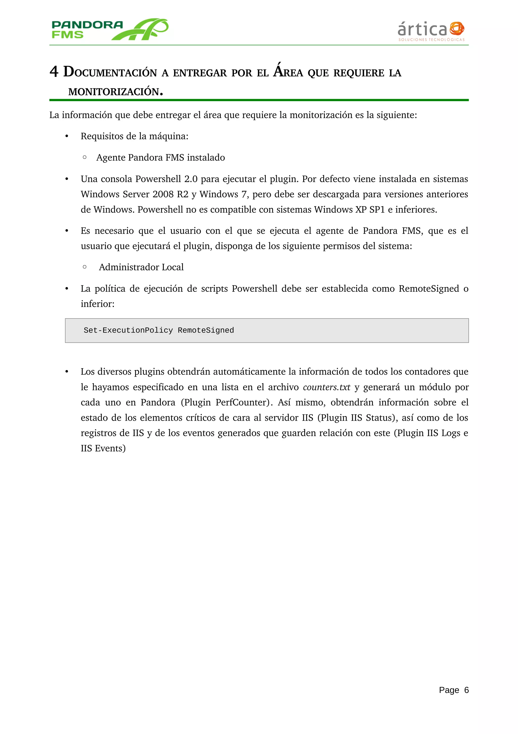 4 DOCUMENTACIÓN A ENTREGAR POR EL ÁREA QUE REQUIERE LA 
MONITORIZACIÓN.
La información que debe entregar el área que requiere la monitorización es la siguiente:
• Requisitos de la máquina:
◦ Agente Pandora FMS instalado
• Una consola Powershell 2.0 para ejecutar el plugin. Por defecto viene instalada en sistemas 
Windows Server 2008 R2 y Windows 7, pero debe ser descargada para versiones anteriores 
de Windows. Powershell no es compatible con sistemas Windows XP SP1 e inferiores.
• Es necesario que el usuario con el que se ejecuta el agente de Pandora FMS, que es el 
usuario que ejecutará el plugin, disponga de los siguiente permisos del sistema: 
◦  Administrador Local
• La política de ejecución de scripts Powershell debe ser establecida como RemoteSigned o 
inferior: 
Set-ExecutionPolicy RemoteSigned
• Los diversos plugins obtendrán automáticamente la información de todos los contadores que 
le hayamos especificado en una lista en el archivo counters.txt y generará un módulo por 
cada uno en Pandora (Plugin PerfCounter). Así mismo, obtendrán información sobre el 
estado de los elementos críticos de cara al servidor IIS (Plugin IIS Status), así como de los 
registros de IIS y de los eventos generados que guarden relación con este (Plugin IIS Logs e 
IIS Events)
Page 6
 