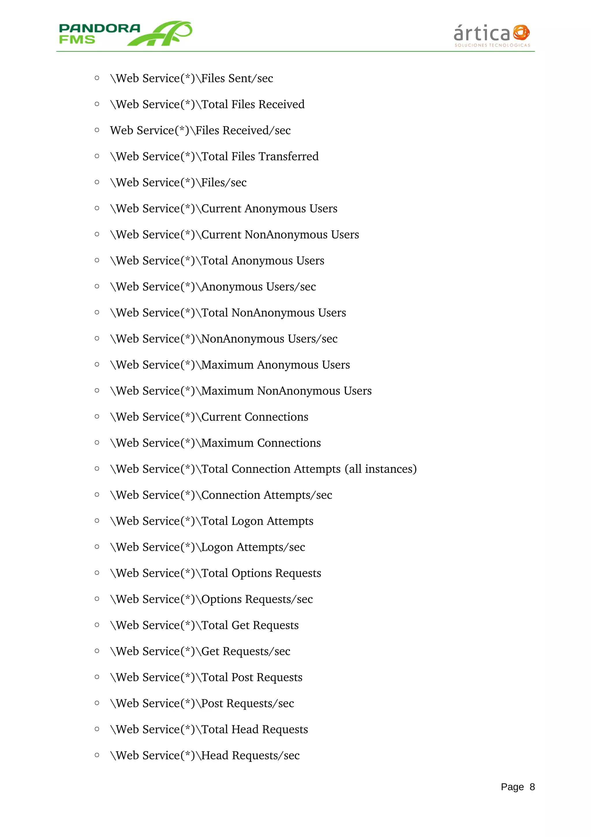 ◦ Web Service(*)Files Sent/sec 
◦ Web Service(*)Total Files Received 
◦ Web Service(*)Files Received/sec 
◦ Web Service(*)Total Files Transferred 
◦ Web Service(*)Files/sec 
◦ Web Service(*)Current Anonymous Users 
◦ Web Service(*)Current NonAnonymous Users 
◦ Web Service(*)Total Anonymous Users 
◦ Web Service(*)Anonymous Users/sec 
◦ Web Service(*)Total NonAnonymous Users 
◦ Web Service(*)NonAnonymous Users/sec 
◦ Web Service(*)Maximum Anonymous Users 
◦ Web Service(*)Maximum NonAnonymous Users 
◦ Web Service(*)Current Connections 
◦ Web Service(*)Maximum Connections 
◦ Web Service(*)Total Connection Attempts (all instances) 
◦ Web Service(*)Connection Attempts/sec 
◦ Web Service(*)Total Logon Attempts 
◦ Web Service(*)Logon Attempts/sec 
◦ Web Service(*)Total Options Requests 
◦ Web Service(*)Options Requests/sec 
◦ Web Service(*)Total Get Requests 
◦ Web Service(*)Get Requests/sec 
◦ Web Service(*)Total Post Requests 
◦ Web Service(*)Post Requests/sec 
◦ Web Service(*)Total Head Requests 
◦ Web Service(*)Head Requests/sec 
Page 8
 