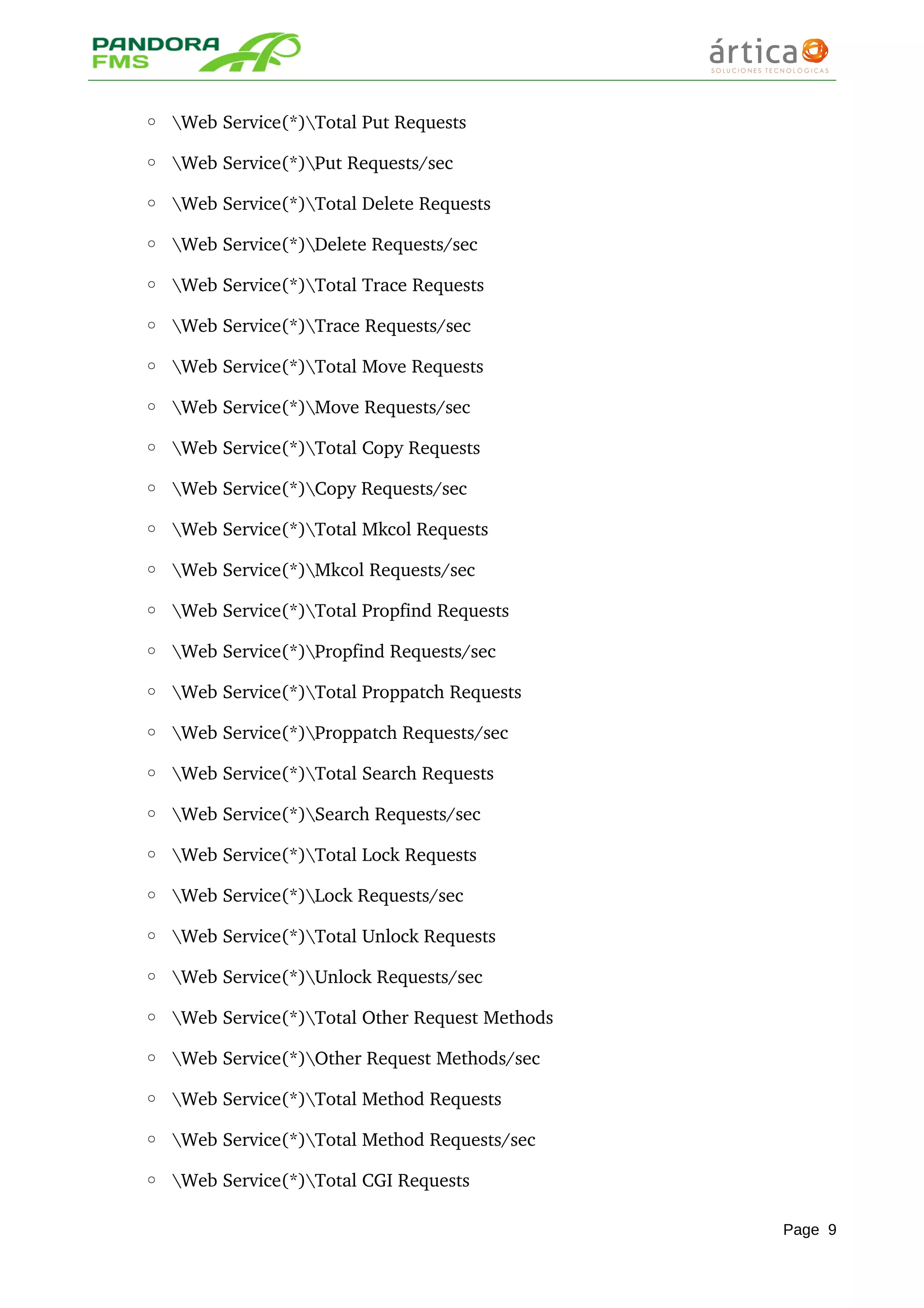 ◦ Web Service(*)Total Put Requests 
◦ Web Service(*)Put Requests/sec 
◦ Web Service(*)Total Delete Requests 
◦ Web Service(*)Delete Requests/sec 
◦ Web Service(*)Total Trace Requests 
◦ Web Service(*)Trace Requests/sec 
◦ Web Service(*)Total Move Requests 
◦ Web Service(*)Move Requests/sec 
◦ Web Service(*)Total Copy Requests 
◦ Web Service(*)Copy Requests/sec 
◦ Web Service(*)Total Mkcol Requests 
◦ Web Service(*)Mkcol Requests/sec 
◦ Web Service(*)Total Propfind Requests 
◦ Web Service(*)Propfind Requests/sec 
◦ Web Service(*)Total Proppatch Requests 
◦ Web Service(*)Proppatch Requests/sec 
◦ Web Service(*)Total Search Requests 
◦ Web Service(*)Search Requests/sec 
◦ Web Service(*)Total Lock Requests 
◦ Web Service(*)Lock Requests/sec 
◦ Web Service(*)Total Unlock Requests 
◦ Web Service(*)Unlock Requests/sec
◦ Web Service(*)Total Other Request Methods 
◦ Web Service(*)Other Request Methods/sec 
◦ Web Service(*)Total Method Requests 
◦ Web Service(*)Total Method Requests/sec 
◦ Web Service(*)Total CGI Requests 
Page 9
 
