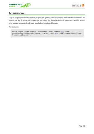 6 INSTALACIÓN
Copiar los plugins al directorio de plugins del agente, distrubuyéndolo mediante file collections. Lo 
mismo con los ficheros adicionales que necesiten. La llamada desde el agente será similar a esta, 
pero usando los paths donde esté instalado el plugin y el listado. 
Por ejemplo:
module_plugin "<ruta-powershell>powershell.exe" -command C:'<ruta-
plugin>Pandora_Plugin_PerfCounter_vx.y.ps1' -list C:'<ruta-listado>counters.txt'
2> counter_plugin.error
Page 11
 