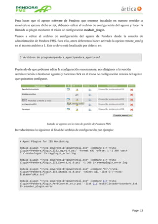 Para hacer  que el  agente  software de  Pandora  que tenemos  instalado  en nuestro servidor   a 
monitorizar ejecute dicho script, debemos editar el archivo de configuración del agente y hacer la 
llamada al plugin mediante el token de configuración module_plugin.
Vamos   a   editar   el   archivo   de   configuración   del   agente   de   Pandora   desde   la   consola   de 
administración de Pandora FMS. Para ello, antes deberemos haber activado la opcion remote_config 
en el mismo archivo a 1. Este archivo está localizado por defecto en:
C:Archivos de programapandora_agentpandora_agent.conf
Partiendo de que podemos editar la configuración remotamente, nos dirigimos a la sección 
Administración­>Gestionar agentes y hacemos click en el icono de configuración remota del agente 
que queramos configurar.
Listado de agentes en la vista de gestión de Pandora FMS
Introduciremos lo siguiente al final del archivo de configuración por ejemplo:
# Agent Plugins for IIS Monitoring
module_plugin "<ruta-powershell>powershell.exe" -command C:'<ruta-
plugin>Pandora_Plugin_IIS_Log_v1.0.ps1' -format W3C -offset 1 -i 300 -path
C:'<ruta-logs>' 2> regplugin_error.log
module_plugin "<ruta-powershell>powershell.exe" -command C:'<ruta-
plugin>Pandora_Plugin_IIS_Events_v1.0.ps1' -i 300 2> eventplugin_error.log
module_plugin "<ruta-powershell>powershell.exe" -command "C:'<ruta-
plugin>Pandora_Plugin_IIS_Status_v1.0.ps1' -select all -list C:'<ruta-
listado>URLs.txt'"
module_plugin "<ruta-powershell>powershell.exe" -command C:'<ruta-
plugin>Pandora_Plugin_PerfCounter_vx.y.ps1' -list C:'<ruta-listado>counters.txt'
2> counter_plugin.error
Page 13
 