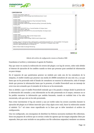 Edición del archivo de configuración remoto en Pandora FMS
Guardamos el archivo y reiniciamos el agente de Pandora.
Hay que tener en cuenta la redirección de errores del plugin a un log de errores, sobre todo debido 
al timeout de ejecución de los cmdlets cuando se tiene que procesar gran cantidad de información 
en poco tiempo.
En el supuesto de que quisiéramos generar un módulo por cada uno de los contadores de la 
máquina, el cmdlet tendría que procesar una media de 20000 contadores de una sola vez, y ya que 
hasta que no ha procesado todo el listado de contadores no muestra la información, todo el tiempo 
desde que procesa la información hasta que la presenta, el cmdlet Powershell saca un mensaje de 
error tras otro avisando que el contador de la lista no se ha encontrado.
Esto es debido a que el cmdlet Powershell entiende que si ha pasado x tiempo desde la petición de 
la información del contador y esta información no ha sido presentada en el output, entonces no se 
ha podido encontrar la información que andaba buscando, cuando en realidad ésta sí ha sido 
encontrada, solo que aún no ha sido presentada.
Para evitar incrementar el log sin control y aun así recibir todos los errores ocurridos durante la 
ejecución del plugin en el último intervalo (por si hay algún error real), hacer la redirección usando 
el símbolo “2>” tal como viene especificado en la línea que se debe introducir al archivo de 
configuración.
Una vez configurado, nos encargamos de distribuir los ficheros necesarios mediante file collections. 
Estos son paquetes de archivos que se envían a todos los agentes que las tengan asignadas (bien por 
separado, bien por estar incluído en una política con file collections asignados) mediante un sistema 
Page 14
 