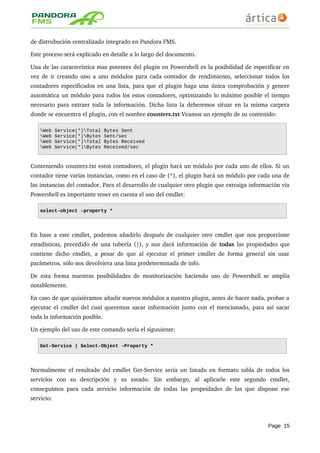 de distrubución centralizado integrado en Pandora FMS.
Este proceso será explicado en detalle a lo largo del documento.
Una de las característica mas potentes del plugin en Powershell es la posibilidad de especificar en 
vez de ir creando uno a uno módulos para cada contador de rendimiento, seleccionar todos los 
contadores especificados en una lista, para que el plugin haga una única comprobación y genere 
automática un módulo para todos los estos contadores, optimizando lo máximo posible el tiempo 
necesario para extraer toda la información. Dicha lista la deberemos situar en la misma carpeta 
donde se encuentra el plugin, con el nombre counters.txt Veamos un ejemplo de su contenido:
Web Service(*)Total Bytes Sent
Web Service(*)Bytes Sent/sec
Web Service(*)Total Bytes Received
Web Service(*)Bytes Received/sec
Conteniendo counters.txt estos contadores, el plugin hará un módulo por cada uno de ellos. Si un 
contador tiene varias instancias, como en el caso de (*), el plugin hará un módulo por cada una de 
las instancias del contador. Para el desarrollo de cualquier otro plugin que extraiga información via 
Powershell es importante tener en cuenta el uso del cmdlet:
select-object -property *
En base a este cmdlet, podemos añadirlo después de cualquier otro cmdlet que nos proporcione 
estadísticas, precedido de una tubería (|), y nos dará información de todas las propiedades que 
contiene dicho cmdlet, a pesar de que al ejecutar el primer cmdlet de forma general sin usar 
parámetros, sólo nos devolviera una lista predeterminada de info.
De esta forma nuestras posibilidades de monitorización haciendo uso de Powershell se amplía 
notablemente.
En caso de que quisiéramos añadir nuevos módulos a nuestro plugin, antes de hacer nada, probar a 
ejecutar el cmdlet del cual queremos sacar información junto con el mencionado, para así sacar 
toda la información posible.
Un ejemplo del uso de este comando sería el siguuiente:
Get-Service | Select-Object -Property *
Normalmente el resultado del cmdlet Get­Service sería un listado en formato tabla de todos los 
servicios   con   su   descripción   y   su   estado.   Sin   embargo,   al   aplicarle   este   segundo   cmdlet, 
conseguimos para cada servicio información de todas las propeidades de las que dispone ese 
servicio:
Page 15
 