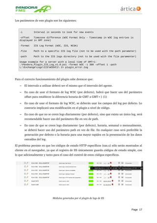 Los parámetros de este plugin son los siguientes:
-i Interval in seconds to look for new events
-offset Timezone difference (W3C Format Only - Timestamp in W3C log entries is
displayed in GMT zone)
-format IIS Log Format (W3C, IIS, NCSA)
-file Path to a specific IIS log file (not to be used with the path parameter)
-path Path to the IIS logs directory (not to be used with the file paramenter)
Usage example for a server with a local time of GMT+1:
.Pandora_Plugin_IIS_Log_v1.0.ps1 -format W3C -i 300 -offset 1 -path
L:ExchangeLogsIISW3SVC1 2> plugin_error.log
Para el correcto funcionamiento del plugin cabe destacar que:
– El intervalo a utilizar deberá ser el mismo que el intervalo del agente.
– En caso de usar el formato de log W3C (por defecto), habrá que hacer uso del parámetro 
offset para establecer la diferencia horaria de GMT a GMT+1 (1)
– En caso de usar el formato de log W3C, se deberán usar los campos del log por defecto. Lo 
contrario implicará una modificación en el plugin a nivel de código.
– En caso de que no se creen logs diariamente (por defecto), sino que exista un único log, será 
recomendable hacer uso del parámetro file en vez de path.
– En caso de que se creen logs diariamente (por defecto), horaria, semanal o mensualmente, 
se deberá hacer uso del parámetro path en vez de file. En cualquier caso será preferible la 
generación por defecto o la horaria para una mayor rapidez en la presentación de los datos 
extraídos del log.
El problema persiste en que los códigos de estado HTTP específicos (xxx.x) sólo serán mostrados al 
cliente en el navegador, ya que el registro de IIS únicamente guarda códigos de estado simple, con 
lo que adicionalmente y tanto para el caso del control de estos códigos específicos.
Módulos generados por el plugin de logs de IIS
Page 17
 