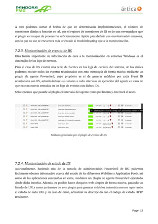 A   esto   podemos   sumar   el   hecho   de   que   en   determinadas   implementaciones,   el   número   de 
conexiones diarias u horarias es tal, que el registro de conexiones de IIS es de una envergadura que 
el plugin es incapaz de procesar lo suficientemente rápido para definir una monitorización sincrona, 
con lo que su uso se encuentra más orientado al troubleshooting que a la monitorización.
7.2.3. Monitorización de eventos de IIS   
Otra fuente importante de información de cara a la monitorización en entornos Windows es el 
contenido de los logs de eventos. 
Para el caso de IIS existen una serie de fuentes en los logs de eventos del sistema, de los cuales 
podemos extraer todos los eventos relacionados con esta tecnología de forma masiva mediante un 
plugin   de   agente   Powershell,   cuyo   propósito   es   el   de   generar   módulos   por   cada   Event   ID 
relacionada con IIS, actualizándose sus valores a cada intervalo de ejecución del agente en caso de 
que existan nuevas entradas en los logs de eventos con dichas IDs.
Sólo tenemos que pasarle al plugin el intervalo del agente como parámetro y éste hará el resto.
Módulos generados por el plugin de eventos de IIS
7.2.4. Monitorización de estado de IIS   
Adicionalmente,   haciendo   uso   de   la   consola   de   administración   Powershell   de   IIS,   podemos 
fácilmente obtener información acerca del estado de los diferentes WebSites y Application Pools, así 
como de las aplicaciones contenidas en estos, mediante un plugin de agente Powershell ejecutado 
desde dicha interfaz. Además, es posible hacer chequeos web simples de forma masiva, pasando un 
listado de URLs como parámetro de este plugin para generar módulos automáticamente reportando 
el estado de cada URL y en caso de error, actualizar su descripción con el código de estado HTTP 
resultante.
Page 18
 
