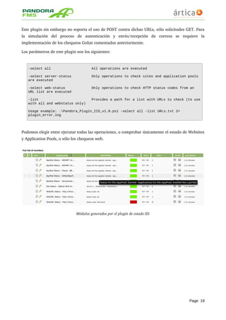 Este plugin sin embargo no soporta el uso de POST contra dichas URLs, sólo solicitudes GET. Para 
la   simulación   del   proceso   de   autenticación   y   envío/recepción   de   correos   se   requiere   la 
implementación de los chequeos Goliat comentados anteriormente.
Los parámetros de este plugin son los siguientes:
-select all All operations are executed
-select server-status Only operations to check sites and application pools
are executed
-select web-status Only operations to check HTTP status codes from an
URL list are executed
-list Provides a path for a list with URLs to check (to use
with all and webstatus only)
Usage example: .Pandora_Plugin_IIS_v1.0.ps1 -select all -list URLs.txt 2>
plugin_error.log
Podemos elegir entre ejecutar todas las operaciones, o comprobar únicamente el estado de Websites 
y Application Pools, o sólo los chequeos web.
Módulos generados por el plugin de estado IIS
Page 19
 