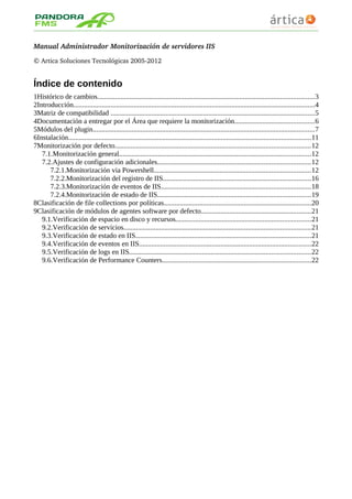Manual Administrador Monitorización de servidores IIS
© Artica Soluciones Tecnológicas 2005­2012
Índice de contenido
1Histórico de cambios..........................................................................................................................3
2Introducción........................................................................................................................................4
3Matriz de compatibilidad ...................................................................................................................5
4Documentación a entregar por el Área que requiere la monitorización.............................................6
5Módulos del plugin.............................................................................................................................7
6Instalación.........................................................................................................................................11
7Monitorización por defecto..............................................................................................................12
7.1.Monitorización general............................................................................................................12
7.2.Ajustes de configuración adicionales......................................................................................12
7.2.1.Monitorización via Powershell........................................................................................12
7.2.2.Monitorización del registro de IIS...................................................................................16
7.2.3.Monitorización de eventos de IIS....................................................................................18
7.2.4.Monitorización de estado de IIS......................................................................................19
8Clasificación de file collections por políticas...................................................................................20
9Clasificación de módulos de agentes software por defecto..............................................................21
9.1.Verificación de espacio en disco y recursos............................................................................21
9.2.Verificación de servicios.........................................................................................................21
9.3.Verificación de estado en IIS...................................................................................................21
9.4.Verificación de eventos en IIS.................................................................................................22
9.5.Verificación de logs en IIS......................................................................................................22
9.6.Verificación de Performance Counters....................................................................................22
 