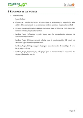 8 EXPLICACIÓN DE LOS ARCHIVOS
– IIS Monitoring
– Powershell.exe
– counters.txt:   contiene   el   listado   de   contadores   de   rendimiento   a   monitorizar.   Este 
archivo debe estar ubicado en la misma ruta donde se ejecuta el plugin de Powershell.
– URLs.txt: contiene el listado de URLs a monitorizar. Este archivo debe estar ubicado en 
la misma ruta del plugin de Powershell.
– Pandora_Plugin_PerfCounter_vx.y.ps1:   plugin   para   la   monitorización   completa   de 
contadores de rendimiento.
– Pandora_Plugin_IIS_Status_vx.y.ps1:   plugin   para   la   monitorización   del   estado   de 
WebSites, ApplicationPools y URLs de IIS.
– Pandora_Plugin_IIS_Logs_vx.y.ps1: plugin para la monitorización de los códigos de error 
en los registros de IIS.
– Pandora_Plugin_IIS_Events_vx.y.ps1: plugin para la monitorización de los eventos del 
sistema relacionados con IIS.
Page 20
 