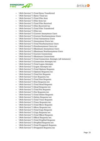 – Web Service(*)Total Bytes Transferred 
– Web Service(*)Bytes Total/sec 
– Web Service(*)Total Files Sent 
– Web Service(*)Files Sent/sec 
– Web Service(*)Total Files Received 
– Web Service(*)Files Received/sec 
– Web Service(*)Total Files Transferred 
– Web Service(*)Files/sec 
– Web Service(*)Current Anonymous Users 
– Web Service(*)Current NonAnonymous Users 
– Web Service(*)Total Anonymous Users 
– Web Service(*)Anonymous Users/sec 
– Web Service(*)Total NonAnonymous Users 
– Web Service(*)NonAnonymous Users/sec 
– Web Service(*)Maximum Anonymous Users 
– Web Service(*)Maximum NonAnonymous Users 
– Web Service(*)Current Connections 
– Web Service(*)Maximum Connections 
– Web Service(*)Total Connection Attempts (all instances) 
– Web Service(*)Connection Attempts/sec 
– Web Service(*)Total Logon Attempts 
– Web Service(*)Logon Attempts/sec 
– Web Service(*)Total Options Requests 
– Web Service(*)Options Requests/sec 
– Web Service(*)Total Get Requests 
– Web Service(*)Get Requests/sec 
– Web Service(*)Total Post Requests 
– Web Service(*)Post Requests/sec 
– Web Service(*)Total Head Requests 
– Web Service(*)Head Requests/sec 
– Web Service(*)Total Put Requests 
– Web Service(*)Put Requests/sec 
– Web Service(*)Total Delete Requests 
– Web Service(*)Delete Requests/sec 
– Web Service(*)Total Trace Requests 
– Web Service(*)Trace Requests/sec 
– Web Service(*)Total Move Requests 
– Web Service(*)Move Requests/sec 
– Web Service(*)Total Copy Requests 
– Web Service(*)Copy Requests/sec 
– Web Service(*)Total Mkcol Requests 
– Web Service(*)Mkcol Requests/sec 
– Web Service(*)Total Propfind Requests 
– Web Service(*)Propfind Requests/sec 
– Web Service(*)Total Proppatch Requests 
– Web Service(*)Proppatch Requests/sec 
Page 23
 
