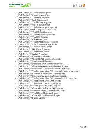 – Web Service(*)Total Search Requests 
– Web Service(*)Search Requests/sec 
– Web Service(*)Total Lock Requests 
– Web Service(*)Lock Requests/sec 
– Web Service(*)Total Unlock Requests 
– Web Service(*)Unlock Requests/sec 
– Web Service(*)Total Other Request Methods 
– Web Service(*)Other Request Methods/sec 
– Web Service(*)Total Method Requests 
– Web Service(*)Total Method Requests/sec 
– Web Service(*)Total CGI Requests 
– Web Service(*)CGI Requests/sec 
– Web Service(*)Total ISAPI Extension Requests 
– Web Service(*)ISAPI Extension Requests/sec 
– Web Service(*)Total Not Found Errors 
– Web Service(*)Not Found Errors/sec 
– Web Service(*)Total Locked Errors 
– Web Service(*)Locked Errors/sec 
– Web Service(*)Current CGI Requests 
– Web Service(*)Current ISAPI Extension Requests 
– Web Service(*)Maximum CGI Requests 
– Web Service(*)Maximum ISAPI Extension Requests 
– Web Service(*)Current CAL count for authenticated users 
– Web Service(*)Maximum CAL count for authenticated users 
– Web Service(*)Total count of failed CAL requests for authenticated users 
– Web Service(*)Current CAL count for SSL connections 
– Web Service(*)Maximum CAL count for SSL connections 
– Web Service(*)Total count of failed CAL requests for SSL connections 
– Web Service(*)Total Blocked Async I/O Requests 
– Web Service(*)Total Allowed Async I/O Requests 
– Web Service(*)Total Rejected Async I/O Requests 
– Web Service(*)Current Blocked Async I/O Requests 
– Web Service(*)Measured Async I/O Bandwidth Usage 
– Web Service(*)Total blocked bandwidth bytes. 
– Web Service(*)Current blocked bandwidth bytes. 
– Web Service(*)Service Uptime
Page 24
 