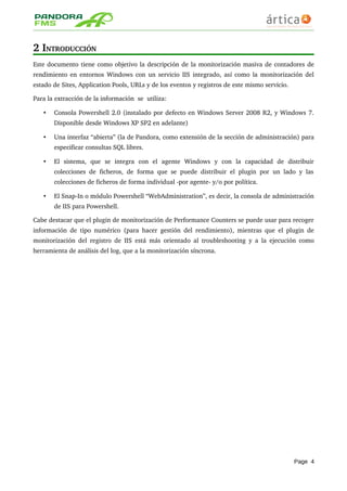 2 INTRODUCCIÓN
Este documento tiene como objetivo la descripción de la monitorización masiva de contadores de 
rendimiento en entornos Windows con un servicio IIS integrado, así como la monitorización del 
estado de Sites, Application Pools, URLs y de los eventos y registros de este mismo servicio. 
Para la extracción de la información  se  utiliza:
• Consola Powershell 2.0 (instalado por defecto en Windows Server 2008 R2, y Windows 7. 
Disponible desde Windows XP SP2 en adelante)
• Una interfaz “abierta” (la de Pandora, como extensión de la sección de administración) para 
especificar consultas SQL libres.
• El   sistema,   que   se   integra   con   el   agente   Windows   y   con   la   capacidad   de   distribuir 
colecciones de ficheros, de forma que se puede distribuir el plugin por un lado y las 
colecciones de ficheros de forma individual ­por agente­ y/o por política.
• El Snap­In o módulo Powershell “WebAdministration”, es decir, la consola de administración 
de IIS para Powershell.
Cabe destacar que el plugin de monitorización de Performance Counters se puede usar para recoger 
información de tipo numérico (para hacer gestión del rendimiento), mientras que el plugin de 
monitorización del registro de IIS está más orientado al troubleshooting y a la ejecución como 
herramienta de análisis del log, que a la monitorización síncrona.
Page 4
 