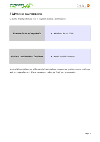 3 MATRIZ DE COMPATIBILIDAD 
La matriz de compatibilidad para el plugin se muestra a continuación:
Sistemas donde se ha probado • Windows Server 2008
Sistemas donde debería funcionar • Mismo sistema o superior
Según el idioma del sistema, el formato de los contadores a monitorizar pueden cambiar, con lo que 
sería necesario adaptar el fichero counters.txt en función de dichas circunstancias.
Page 5
 