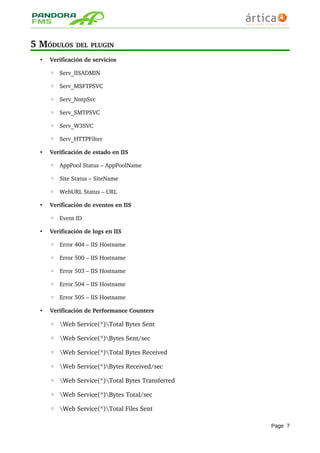 5 MÓDULOS DEL PLUGIN
• Verificación de servicios
◦ Serv_IISADMIN
◦ Serv_MSFTPSVC
◦ Serv_NntpSvc
◦ Serv_SMTPSVC
◦ Serv_W3SVC
◦ Serv_HTTPFilter
• Verificación de estado en IIS
◦ AppPool Status – AppPoolName
◦ Site Status – SiteName
◦ WebURL Status – URL
• Verificación de eventos en IIS
◦ Event ID
• Verificación de logs en IIS
◦ Error 404 – IIS Hostname
◦ Error 500 – IIS Hostname
◦ Error 503 – IIS Hostname
◦ Error 504 – IIS Hostname
◦ Error 505 – IIS Hostname
• Verificación de Performance Counters
◦ Web Service(*)Total Bytes Sent 
◦ Web Service(*)Bytes Sent/sec 
◦ Web Service(*)Total Bytes Received 
◦ Web Service(*)Bytes Received/sec 
◦ Web Service(*)Total Bytes Transferred 
◦ Web Service(*)Bytes Total/sec 
◦ Web Service(*)Total Files Sent 
Page 7
 