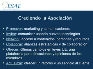 Creciendo la Asociación Promover :  marketing y comunicaciones Invitar :  comunicar usando nuevas tecnologías Network : acceso a contenidos, personas y recursos Colaborar :  alianzas estratégicas y de colaboración Ofrecer :  últimos cambios en leyes UE , una plataforma para discusiones y opiniones de los miembros Actualizar :  ofrecer un retorno y un servicio al cliente 