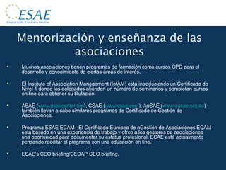 Mentorización y enseñanza de las asociaciones Muchas asociaciones tienen programas de formación como cursos CPD para el desarrollo y conocimiento de ciertas áreas de interés. El Institute of Association Management (IofAM) está introduciendo un Certificado de Nivel 1 donde los delegados atienden un número de seminarios y completan cursos on line oara obtener su titulación. ASAE ( www.asaecenter.org ), CSAE ( www.csae.com ), AuSAE ( www.ausae.org.au ) también llevan a cabo similares programas de Certificado de Gestión de Asociaciones. Programa ESAE ECAM– El Certificado Europeo de nGestión de Asociaciones ECAM está basado en una experiencia de trabajo y ofrce a los gestores de asociaciones una oportunidad para documentar su estatus profesional. ESAE está actualmente pensando reeditar el programa con una educación on line. ESAE’s CEO briefing/CEDAP CEO briefing. 