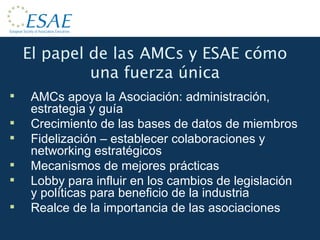 El papel de las AMCs y ESAE cómo una fuerza única AMCs apoya la Asociación: administración, estrategia y guía Crecimiento de las bases de datos de miembros Fidelización – establecer colaboraciones y networking estratégicos Mecanismos de mejores prácticas Lobby para influir en los cambios de legislación y políticas para beneficio de la industria Realce de la importancia de las asociaciones 