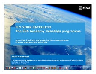 Joost Vanreusel
ITU Symposium & Workshop on Small Satellite Regulation and Communication Systems
Santiago de Chile, Chile
7-9 November 2016
FLY YOUR SATELLITE!
The ESA Academy CubeSats programme
Attracting, inspiring, and preparing the next generation
of space engineers and scientists
 