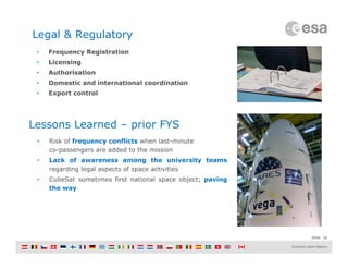 Slide 16
Legal & Regulatory
• Risk of frequency conflicts when last-minute
co-passengers are added to the mission
• Lack of awareness among the university teams
regarding legal aspects of space activities
• CubeSat sometimes first national space object; paving
the way
Lessons Learned – prior FYS
• Frequency Registration
• Licensing
• Authorisation
• Domestic and international coordination
• Export control
 