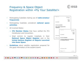 Slide 17
Frequency & Space Object
Registration within «Fly Your Satellite!»
• Participating CubeSats making use of radio-amateur
frequencies
• Participating CubeSats considered national space
activities
• All involved States:
 ITU Member States that have ratified the ITU
Constitution and Convention;
 Shall commit to register CubeSats in their
National Space Object Register and in the
United Nations Register of Objects Launched
into Outer Space
• Guidelines about satellite registration prepared for
the good information of the student teams
 