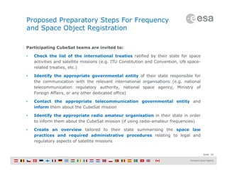 Slide 18
Proposed Preparatory Steps For Frequency
and Space Object Registration
Participating CubeSat teams are invited to:
• Check the list of the international treaties ratified by their state for space
activities and satellite missions (e.g. ITU Constitution and Convention, UN space-
related treaties, etc.)
• Identify the appropriate governmental entity of their state responsible for
the communication with the relevant international organisations (e.g. national
telecommunication regulatory authority, national space agency, Ministry of
Foreign Affairs, or any other dedicated office)
• Contact the appropriate telecommunication governmental entity and
inform them about the CubeSat mission
• Identify the appropriate radio amateur organisation in their state in order
to inform them about the CubeSat mission (if using radio-amateur frequencies)
• Create an overview tailored to their state summarising the space law
practices and required administrative procedures relating to legal and
regulatory aspects of satellite missions
 