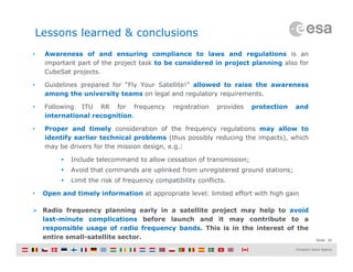 Slide 20
Lessons learned & conclusions
• Awareness of and ensuring compliance to laws and regulations is an
important part of the project task to be considered in project planning also for
CubeSat projects.
• Guidelines prepared for “Fly Your Satellite!” allowed to raise the awareness
among the university teams on legal and regulatory requirements.
• Following ITU RR for frequency registration provides protection and
international recognition.
• Proper and timely consideration of the frequency regulations may allow to
identify earlier technical problems (thus possibly reducing the impacts), which
may be drivers for the mission design, e.g.:
 Include telecommand to allow cessation of transmission;
 Avoid that commands are uplinked from unregistered ground stations;
 Limit the risk of frequency compatibility conflicts.
• Open and timely information at appropriate level: limited effort with high gain
 Radio frequency planning early in a satellite project may help to avoid
last-minute complications before launch and it may contribute to a
responsible usage of radio frequency bands. This is in the interest of the
entire small-satellite sector.
 