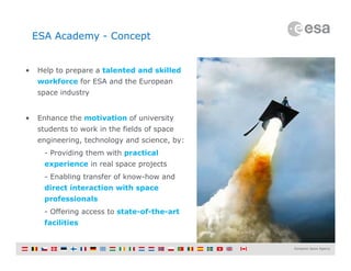 Slide 5
ESA Academy - Concept
• Help to prepare a talented and skilled
workforce for ESA and the European
space industry
• Enhance the motivation of university
students to work in the fields of space
engineering, technology and science, by:
- Providing them with practical
experience in real space projects
- Enabling transfer of know-how and
direct interaction with space
professionals
- Offering access to state-of-the-art
facilities
 